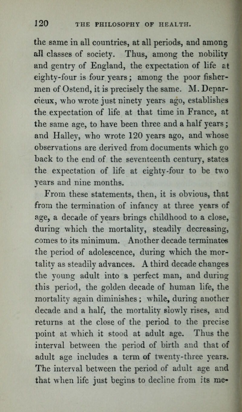 J20 the same in all countries, at all periods, and among all classes of society. Thus, among the nobility and gentry of England, the expectation of life at eighty-four is four years; among the poor fisher- men of Ostend, it is precisely the same. M. Depar- cieux, who wrote just ninety years ago, establishes the expectation of life at that time in France, at the same age, to have been three and a half years; and Halley, who wrote 120 years ago, and whose observations are derived from documents which go back to the end of the seventeenth century, states the expectation of life at eighty-four to be two years and nine months. From these statements, then, it is obvious, that from the termination of infancy at three years of age, a decade of years brings childhood to a close, during which the mortality, steadily decreasing, comes to its minimum. Another decade terminates the period of adolescence, during which the mor- tality as steadily advances. A third decade changes the young adult into a perfect man, and during this period, the golden decade of human life, the mortality again diminishes ; while, during another decade and a half, the mortality slowly rises, and returns at the close of the period to the precise point at which it stood at adult age. Thus the interval between the period of birth and that of adult age includes a term of twenty-three years. The interval between the period of adult age and that when life just begins to decline from its me-