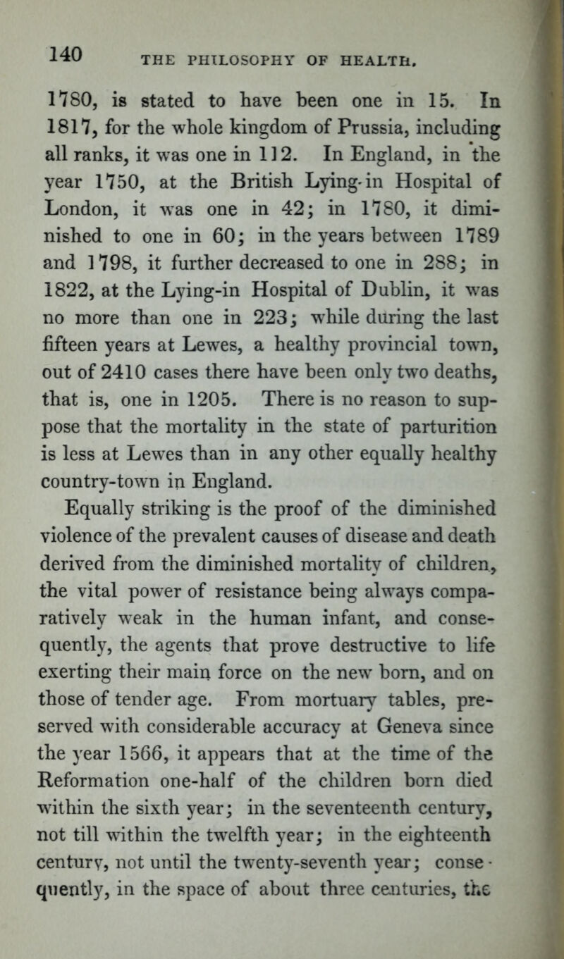 THE PHILOSOPHY OF HEALTH. 1780, is stated to have been one in 15. In 1817, for the whole kingdom of Prussia, including all ranks, it was one in 112. In England, in the year 1750, at the British Lying-in Hospital of London, it was one in 42; in 1780, it dimi- nished to one in 60; in the years between 1789 and 1798, it further decreased to one in 288; in 1822, at the Lying-in Hospital of Dublin, it was no more than one in 223; while during the last fifteen years at Lewes, a healthy provincial town, out of 2410 cases there have been only two deaths, that is, one in 1205. There is no reason to sup- pose that the mortality in the state of parturition is less at Lewes than in any other equally healthy country-town in England. Equally striking is the proof of the diminished violence of the prevalent causes of disease and death derived from the diminished mortality of children, the vital power of resistance being always compa- ratively weak in the human infant, and conse- quently, the agents that prove destructive to life exerting their main force on the new horn, and on those of tender age. From mortuary tables, pre- served with considerable accuracy at Geneva since the year 1566, it appears that at the time of the Reformation one-half of the children born died within the sixth year; in the seventeenth century, not till within the twelfth year; in the eighteenth century, not until the twenty-seventh year; conse • quently, in the space of about three centuries, the