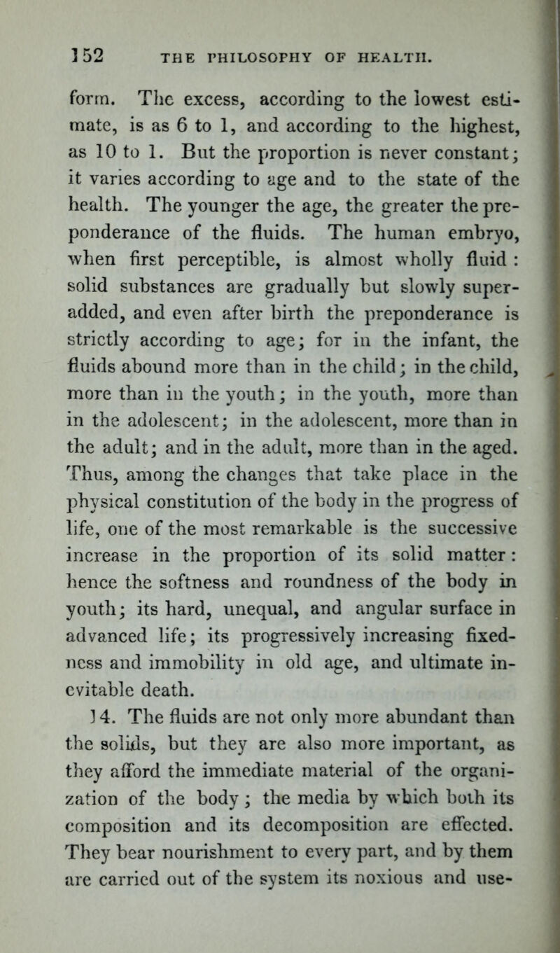 form. The excess, according to the lowest esti- mate, is as 6 to 1, and according to the highest, as 10 to 1. But the proportion is never constant; it varies according to age and to the state of the health. The younger the age, the greater the pre- ponderance of the fluids. The human embryo, when first perceptible, is almost wholly fluid : solid substances are gradually but slowly super- added, and even after birth the preponderance is strictly according to age; for in the infant, the fluids abound more than in the child; in the child, more than in the youth; in the youth, more than in the adolescent; in the adolescent, more than in the adult; and in the adult, more than in the aged. Thus, among the changes that take place in the physical constitution of the body in the progress of life, one of the most remarkable is the successive increase in the proportion of its solid matter: hence the softness and roundness of the body in youth; its hard, unequal, and angular surface in advanced life; its progressively increasing fixed- ness and immobility in old age, and ultimate in- evitable death. 14. The fluids are not only more abundant than the solids, but they are also more important, as they afford the immediate material of the organi- zation of the body ; the media by which both its composition and its decomposition are effected. They bear nourishment to every part, and by them are carried out of the system its noxious and use-