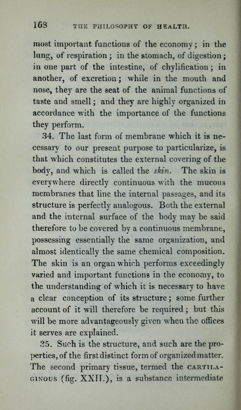 I6S most important functions of the economy; in the lung, of respiration; in the stomach, of digestion; in one part of the intestine, of chylification; in another, of excretion; while in the mouth and nose, they are the seat of the animal functions of taste and smell; and they are highly organized in accordance with the importance of the functions they perform. 34. The last form of membrane which it is ne- cessary to our present purpose to particularize, is that which constitutes the external covering of the body, and which is called the skin. The skin is everywhere directly continuous with the mucous membranes that line the internal passages, and its structure is perfectly analogous. Both the external and the internal surface of the body may be said therefore to be covered by a continuous membrane, possessing essentially the same organization, and almost identically the same chemical composition. The skin is an organ which performs exceedingly varied and important functions in the economy, to the understanding of which it is necessary to have a clear conception of its structure; some further account of it will therefore be required; but this will be more advantageously given when the offices it serves are explained. 35. Such is the structure, and such are the pro- perties, of the first distinct form of organized matter. The second primary tissue, termed the cartila- ginous (fig. XXII.), is a substance intermediate