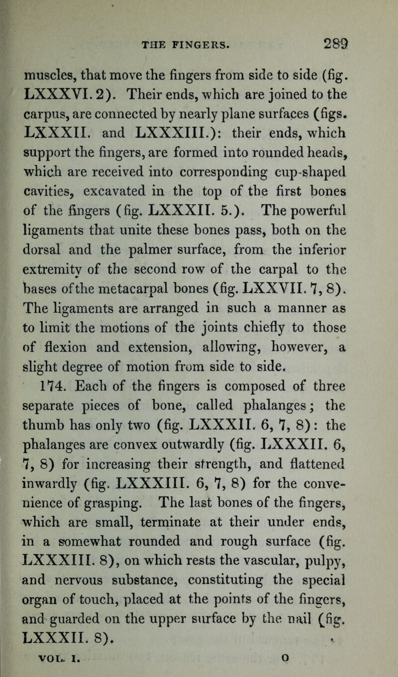 muscles, that move the fingers from side to side (fig. LXXXYI. 2). Their ends, which are joined to the carpus, are connected by nearly plane surfaces (figs. LXXXII. and LXXXIII.): their ends, which support the fingers, are formed into rounded heads, which are received into corresponding cup-shaped cavities, excavated in the top of the first bones of the fingers (fig. LXXXII. 5.). The powerful ligaments that unite these bones pass, both on the dorsal and the palmer surface, from the inferior extremity of the second row of the carpal to the bases of the metacarpal bones (fig. LXXYII. 7, 8). The ligaments are arranged in such a manner as to limit the motions of the joints chiefly to those of flexion and extension, allowing, however, a slight degree of motion from side to side. 174. Each of the fingers is composed of three separate pieces of bone, called phalanges; the thumb has only two (fig. LXXXII. 6, 7, 8): the phalanges are convex outwardly (fig. LXXXII. 6, 7, 8) for increasing their strength, and flattened inwardly (fig. LXXXIII. 6, 7, 8) for the conve- nience of grasping. The last bones of the fingers, which are small, terminate at their under ends, in a somewhat rounded and rough surface (fig. LXXXIII. 8), on which rests the vascular, pulpy, and nervous substance, constituting the special organ of touch, placed at the points of the fingers, and guarded on the upper surface by the nail (fig. LXXXII. 8). VOL. I. o