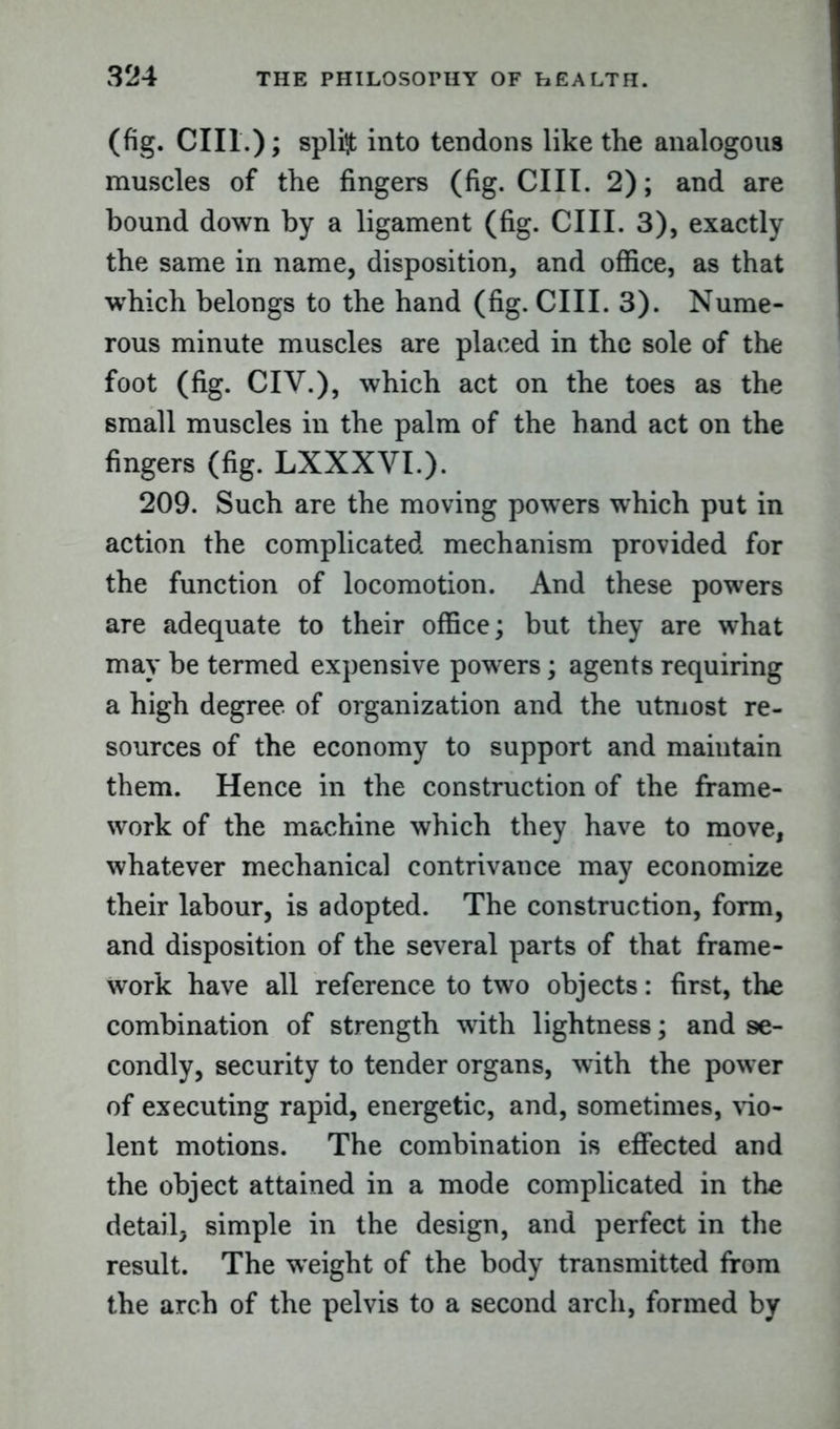 (fig. CIIl.); splint into tendons like the analogous muscles of the fingers (fig. CUT. 2); and are bound down by a ligament (fig. CIIL 3), exactly the same in name, disposition, and office, as that ■which belongs to the hand (fig. CIIL 3). Nume- rous minute muscles are placed in the sole of the foot (fig. CIV.), which act on the toes as the small muscles in the palm of the hand act on the fingers (fig. LXXXVI.). 209. Such are the moving powers which put in action the complicated mechanism provided for the function of locomotion. And these powers are adequate to their office; but they are what may be termed expensive powers; agents requiring a high degree of organization and the utmost re- sources of the economy to support and maintain them. Hence in the construction of the frame- work of the machine which they have to move, whatever mechanical contrivance may economize their labour, is adopted. The construction, form, and disposition of the several parts of that frame- work have all reference to two objects: first, the combination of strength with lightness; and se- condly, security to tender organs, with the power of executing rapid, energetic, and, sometimes, vio- lent motions. The combination is effected and the object attained in a mode complicated in the detail, simple in the design, and perfect in the result. The ■weight of the body transmitted from the arch of the pelvis to a second arch, formed by