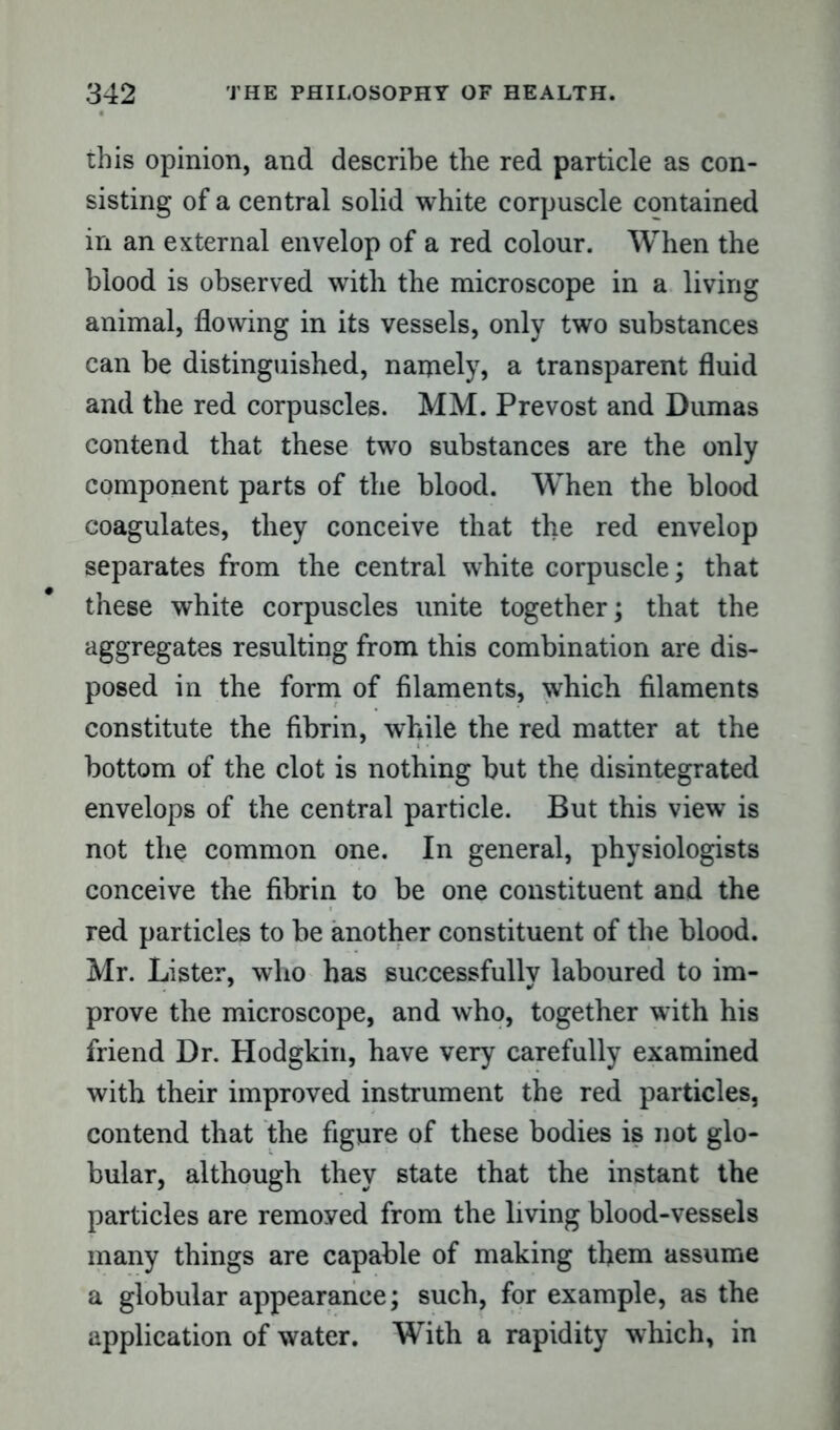 this opinion, and describe the red particle as con- sisting of a central solid white corpuscle contained in an external envelop of a red colour. When the blood is observed with the microscope in a living animal, flowing in its vessels, only two substances can be distinguished, namely, a transparent fluid and the red corpuscles. MM. Prevost and Dumas contend that these two substances are the only component parts of the blood. When the blood coagulates, they conceive that the red envelop separates from the central white corpuscle; that these white corpuscles unite together; that the aggregates resulting from this combination are dis- posed in the form of filaments, which filaments constitute the fibrin, while the red matter at the bottom of the clot is nothing but the disintegrated envelops of the central particle. But this view is not the common one. In general, physiologists conceive the fibrin to be one constituent and the red particles to be another constituent of the blood. Mr. Lister, who has successfully laboured to im- prove the microscope, and who, together with his friend Dr. Hodgkin, have very carefully examined with their improved instrument the red particles, contend that the figure of these bodies is not glo- bular, although they state that the instant the particles are removed from the living blood-vessels many things are capable of making them assume a globular appearance; such, for example, as the application of water. With a rapidity which, in