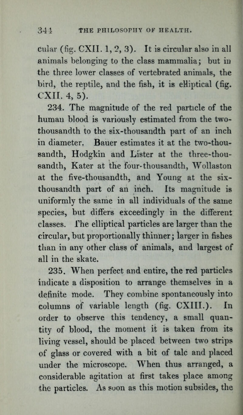 Cular (fig. CXI I. 1, 2, 3). It is circular also in all animals belonging to the class mammalia; but in the three lower classes of vertebrated animals, the bird, the reptile, and the fish, it is elliptical (fig. CXII. 4, 5). 234. The magnitude of the red particle of the human blood is variously estimated from the two- thousandth to the six-thousandth part of an inch in diameter. Bauer estimates it at the two-thou- sandth, Hodgkin and Lister at the three-thou- sandth, Kater at the four*thousandth, Wollaston at the five-thousandth, and Young at the six- thousandth part of an inch. Its magnitude is uniformly the same in all individuals of the same species, hut differs exceedingly in the different classes. The elliptical particles are larger than the circular, hut proportionally thinner; larger in fishes than in any other class of animals, and largest of all in the skate. 235. When perfect and entire, the red particles indicate a disposition to arrange themselves in a definite mode. They combine spontaneously into columns of variable length (fig. CXIII.). In order to observe this tendency, a small quan- tity of blood, the moment it is taken from its living vessel, should be placed between two strips of glass or covered with a bit of talc and placed under the microscope. When thus arranged, a considerable agitation at first takes place among the particles. As soon as this motion subsides, the