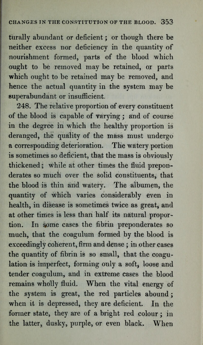 turally abundant or deficient; or though there be neither excess nor deficiency in the quantity of nourishment formed, parts of the blood which ought to be removed may be retained, or parts which ought to be retained may be removed, and hence the actual quantity in the system may be superabundant or insufficient. 248. The relative proportion of every constituent of the blood is capable of varying ; and of course in the degree in which the healthy proportion is deranged, the quality of the mass must undergo a corresponding deterioration. The watery portion is sometimes so deficient, that the mass is obviously thickened; while at other times the fluid prepon- derates so much over the Solid constituents, that the blood is thin and watery. The albumen, the quantity of wdiich varies considerably even in health, in disease is sometimes twice as great, and at other times is less than half its natural propor- tion. In some cases the fibrin preponderates so much, that the coagulum formed by the blood is exceedingly coherent, firm and dense ; in other cases the quantity of fibrin is so small, that the coagu- lation is imperfect, forming only a soft, loose and tender coagulum, and in extreme cases the blood remains wholly fluid. When the vital energy of the system is great, the red particles abound; when it is depressed, they are deficient. In the former state, they are of a bright red colour; in the latter, dusky, purple, or even black. When