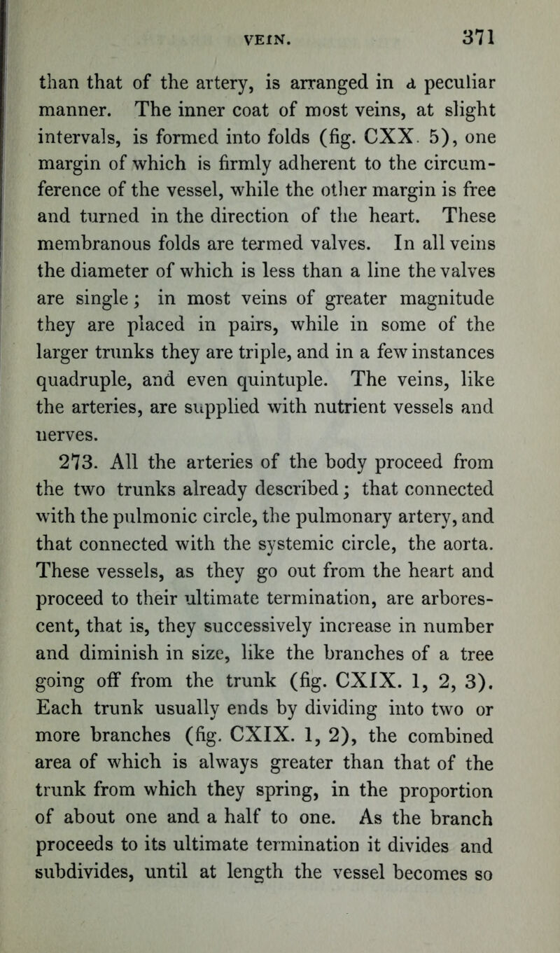 than that of the artery, is arranged in d peculiar manner. The inner coat of most veins, at slight intervals, is formed into folds (fig. CXX. 5), one margin of which is firmly adherent to the circum- ference of the vessel, while the other margin is free and turned in the direction of the heart. These membranous folds are termed valves. In all veins the diameter of which is less than a line the valves are single; in most veins of greater magnitude they are placed in pairs, while in some of the larger trunks they are triple, and in a few instances quadruple, and even quintuple. The veins, like the arteries, are supplied with nutrient vessels and nerves. 273. All the arteries of the body proceed from the two trunks already described; that connected with the pulmonic circle, the pulmonary artery, and that connected with the systemic circle, the aorta. These vessels, as they go out from the heart and proceed to their ultimate termination, are arbores- cent, that is, they successively increase in number and diminish in size, like the branches of a tree going off from the trunk (fig. CXIX. 1, 2, 3). Each trunk usually ends by dividing into two or more branches (fig. CXIX. 1, 2), the combined area of which is always greater than that of the trunk from which they spring, in the proportion of about one and a half to one. As the branch proceeds to its ultimate termination it divides and subdivides, until at length the vessel becomes so