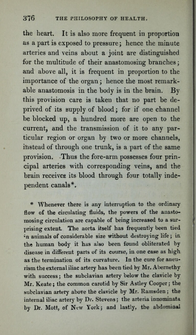 the heart. It is also more frequent in proportion as a part is exposed to pressure; hence the minute arteries and veins about a joint are distinguished for the multitude of their anastomosing branches; and above all, it is frequent in proportion to the importance of the organ; hence the most remark- able anastomosis in the body is in the brain. By this provision care is taken that no part be de- prived of its supply of blood; for if one channel be blocked up, a hundred more are open to the current, and the transmission of it to any par- ticular region or organ by two or more channels, instead of through one trunk, is a part of the same provision. Thus the fore-arm possesses four prin- cipal arteries with corresponding veins, and the brain receives its blood through four totally inde- pendent canals*. * Whenever there is any interruption to the ordinary flow of the circulating fluids, the powers of the anasto- mosing circulation are capable of being increased to a sur- prising extent. The aorta itself has frequently been tied ;n animals of considerable size without destroying life; in the human body it has also been found obliterated by disease in different parts of its course, in one case as high as the termination of its curvature. In the cure for aneu- rism the external iliac artery has been tied by Mr. Abernethy with success; the subclavian artery below the clavicle by Mr. Keate; the common carotid by Sir Astley Cooper; the subclavian artery above the clavicle by Mr. Ramsden; the internal iliac artery by Dr. Stevens; the arteria innominata by Dr. Mott, of New York; and lastly, the abdominal