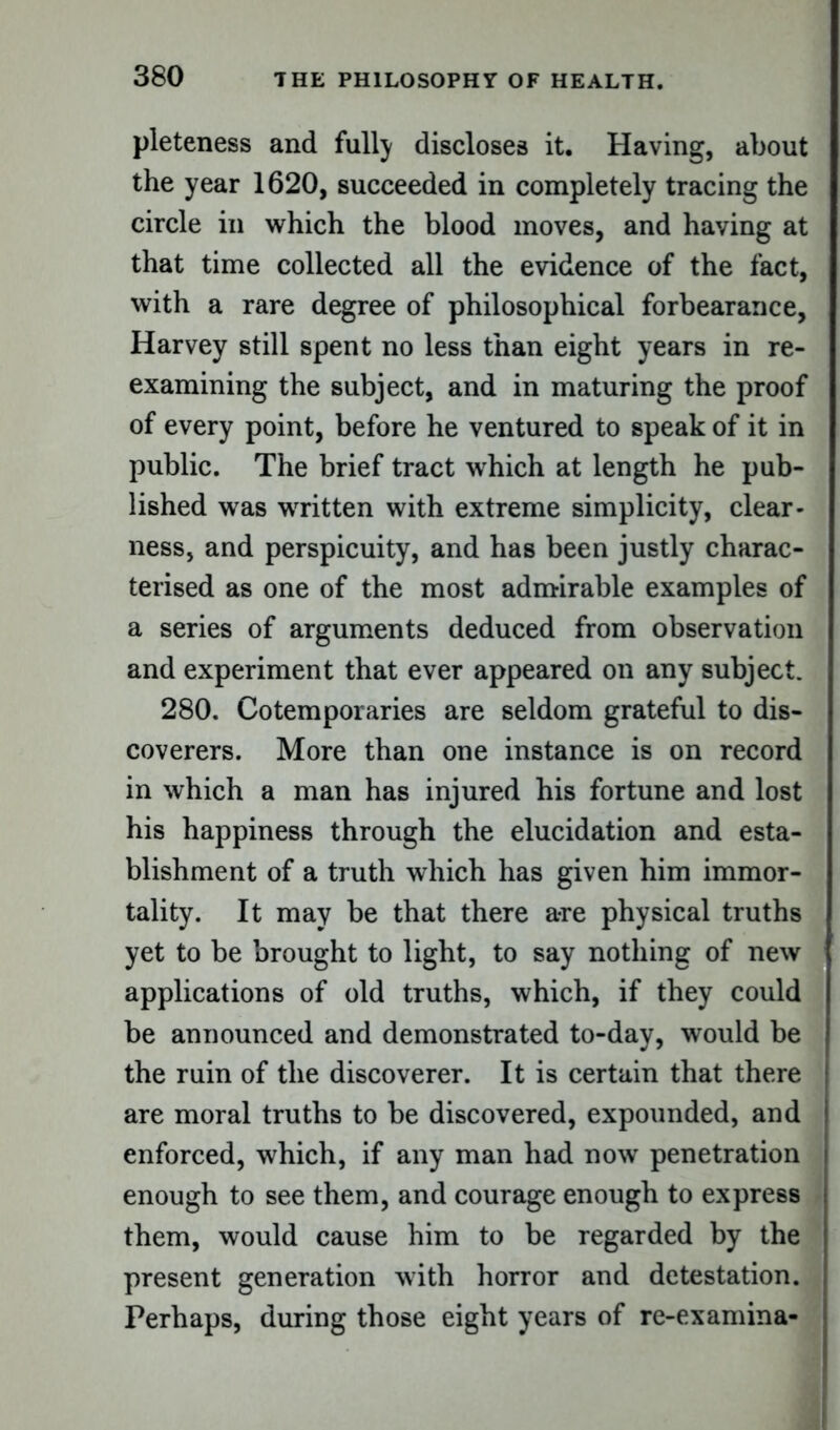 pleteness and fully discloses it. Having, about the year 1620, succeeded in completely tracing the circle in which the blood moves, and having at that time collected all the evidence of the fact, with a rare degree of philosophical forbearance, Harvey still spent no less than eight years in re- examining the subject, and in maturing the proof of every point, before he ventured to speak of it in public. The brief tract which at length he pub- lished was written with extreme simplicity, clear- ness, and perspicuity, and has been justly charac- terised as one of the most admirable examples of a series of arguments deduced from observation and experiment that ever appeared on any subject. 280. Cotemporaries are seldom grateful to dis- coverers. More than one instance is on record in which a man has injured his fortune and lost his happiness through the elucidation and esta- blishment of a truth which has given him immor- tality. It may be that there a-re physical truths yet to be brought to light, to say nothing of new applications of old truths, which, if they could be announced and demonstrated to-day, would be the ruin of the discoverer. It is certain that there are moral truths to be discovered, expounded, and enforced, which, if any man had now penetration enough to see them, and courage enough to express them, would cause him to be regarded by the present generation with horror and detestation. Perhaps, during those eight years of re-examina-