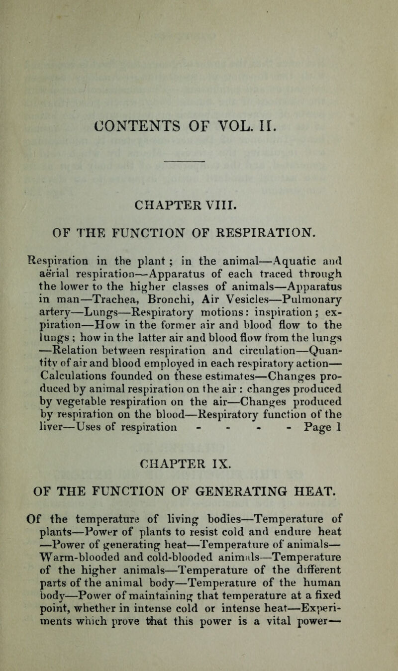 CHAPTER VIII. OF THE FUNCTION OF RESPIRATION. Respiration in the plant ; in the animal—Aquatic and aerial respiration-—Apparatus of each traced through the lower to the higher classes of animals—Apparatus in man—Trachea, Bronchi, Air Vesicles—Pulmonary artery—Lungs—Respiratory motions : inspiration ; ex- piration—How in the former air and blood flow to the lungs ; how in the latter air and blood flow from the lungs —Relation between respiration and circulation—Quan- tity of air and blood employed in each respiratory action— Calculations founded on these estimates—Changes pro- duced by animal respiration on the air : changes produced by vegetable respiration on the air—Changes produced by respiration on the blood—Respiratory function of the liver—Uses of respiration - Page 1 CHAPTER IX. OF THE FUNCTION OF GENERATING HEAT. Of the temperature of living bodies—Temperature of plants—Power of plants to resist cold and endure heat —Power of generating heat—Temperature of animals— Warm-blooded and cold-blooded animals—Temperature of the higher animals—Temperature of the different parts of the animal body—Temperature of the human body—Power of maintaining that temperature at a fixed point, whether in intense cold or intense heat—Experi- ments which prove that this power is a vital power—