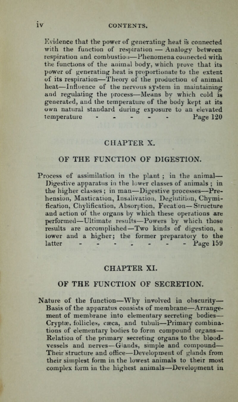 Evidence that the power of generating heat i*s connected with the function of respiration — Analogy between respiration and combustion—Phenomena connected with the functions of the animal body, which prove that its power of generating heat is proportionate to the extent of its respiration—Theory of the production of animal heat—Influence of the nervous system in maintaining and regulating the process—Means by which cold is generated, and the temperature of the body kept at its own natural standard during exposure to an elevated temperature ----- Page 120 CHAPTER X. OF THE FUNCTION OF DIGESTION. Process of assimilation in the plant ; in the animal— Digestive apparatus in the lower classes of animals ; in the higher classes ; in man—Digestive processes—Pre- hension, Mastication, Insalivation, Deglutition, Chymi- fication, Chylification, Absorption, Fecat on—Structure and action of the organs by which these operations -are performed—Ultimate results—Powers by which those results are accomplished—Two kinds of digestion, a tower and a higher; the former preparatory to the latter ------- Page 159 CHAPTER XI. OF THE FUNCTION OF SECRETION. Nature of the function—Why involved in obscurity— Basis of the apparatus consists of membrane—Arrange- ment of membrane into elementary secreting bodies— Cryptae, follicles, caeca, and tubuli—Primary combina- tions of elementary bodies to form compound organs— Relation of the primary secreting organs to the blood- vessels and nerves—Glands, simple and compound— Their structure and office—Development of glands from their simplest form in the lowest animals to their most complex form in the highest animals—Development in
