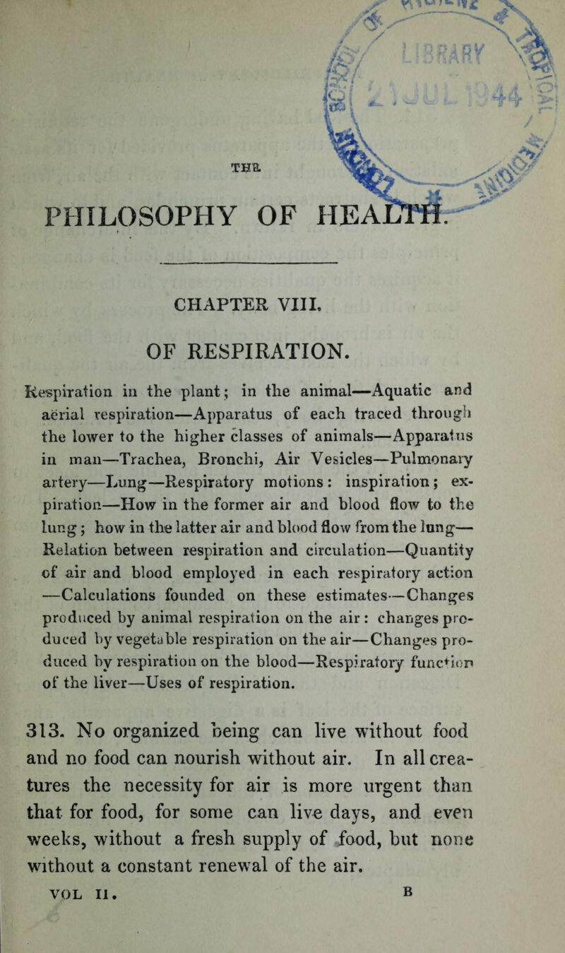 TUB. PHILOSOPHY OF CHAPTER VIII. OF RESPIRATION. Respiration in the plant; in the animal—Aquatic and aerial respiration—Apparatus of each traced through the lower to the higher classes of animals—Apparatus in man—Trachea, Bronchi, Air Vesicles—Pulmonary artery—Lung—Respiratory motions: inspiration; ex- piration—How in the former air and blood flow to the lung; how in the latter air and blood flow from the lung— Relation between respiration and circulation—Quantity of air and blood employed in each respiratory action —Calculations founded on these estimates—Changes produced by animal respiration on the air : changes pro- duced by vegetable respiration on the air—Changes pro- duced by respiration on the blood—Respiratory function of the liver—Uses of respiration. 313. No organized being can live without food and no food can nourish without air. In all crea- tures the necessity for air is more urgent than that for food, for some can live days, and even weeks, without a fresh supply of food, hut none without a constant renewal of the air. VOL II. B