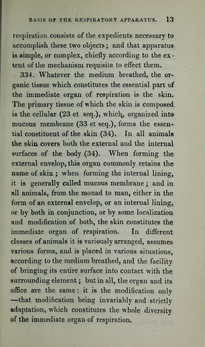 respiration consists of the expedients necessary to accomplish these two objects; and that apparatus is simple, or complex, chiefly according to the ex- tent of the mechanism requisite to effect them. 334. Whatever the medium breathed, the or- ganic tissue which constitutes the essential part of the immediate organ of respiration is the skin. The primary tissue of which the skin is composed is the cellular (23 et seq.), whiclq, organized into mucous membrane (33 et seq.), forms the essen- tial constituent of the skin (34). In all animals the skin covers both the external and the internal surfaces of the body (34). When forming the external envelop, this organ commonly retains the name of skin ; when forming the internal lining, it is generally called mucous membrane ; and in all animals, from the monad to man, either in the form of an external envelop, or an internal lining, or by both in conjunction, or by some localization and modification of both, the skin constitutes the immediate organ of respiration. In different classes of animals it is variously arranged, assumes various forms, and is placed in various situations, according to the medium breathed, and the facility of bringing its entire surface into contact with the surrounding element; but in all, the organ and its office are the same: it is the modification only —that modification being invariably and strictly adaptation, which constitutes the whole diversity of the immediate organ of respiration.