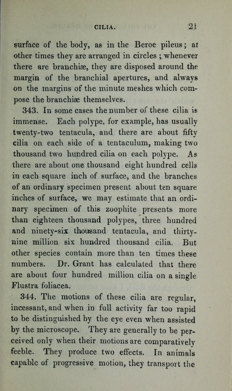 surface of the body, as in the Beroe pileus; at other times they are arranged in circles ^whenever there are branchiae, they are disposed around the margin of the branchial apertures, and always on the margins of the minute meshes which com- pose the branchiae themselves. 343. In some cases the number of these cilia is immense. Each polype, for example, has usually twenty-two tentacula, and there are about fifty cilia on each side of a tentaculum, making two thousand two hundred cilia on each polype. As there are about one thousand eight hundred cells in each square inch of surface, and the branches of an ordinary specimen present about ten square inches of surface, we may estimate that an ordi- nary specimen of this zoophite presents more than eighteen thousand polypes, three hundred and ninety-six thousand tentacula, and thirty- nine million six hundred thousand cilia. But other species contain more than ten times these numbers. Dr. Grant has calculated that there are about four hundred million cilia on a single Flustra foliacea. 344. The motions of these cilia are regular, incessant, and when in full activity far too rapid to be distinguished by the eye even when assisted by the microscope. They are generally to be per- ceived only when their motions are comparativelv feeble. They produce two effects. In animals capable of progressive motion, they transport the