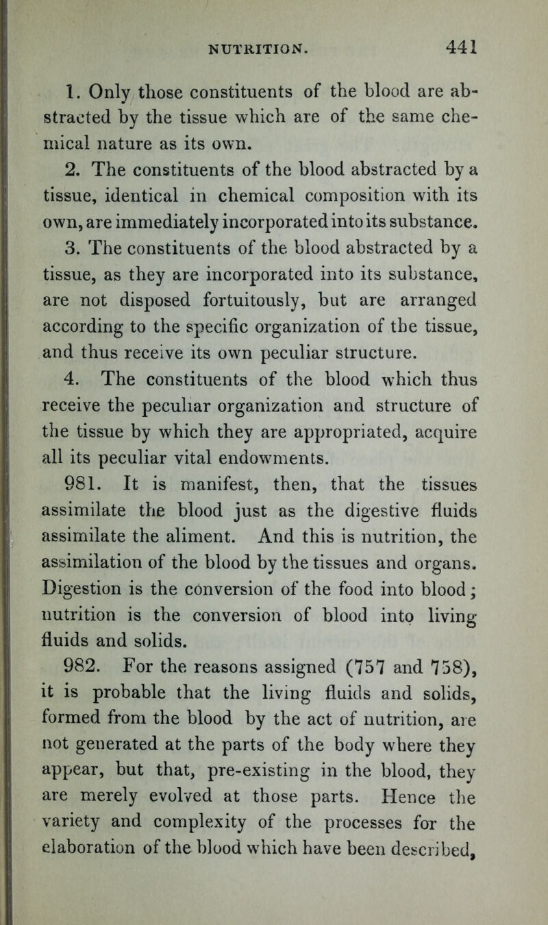 1. Only those constituents of the blood are ab- stracted by the tissue which are of the same che- mical nature as its own. 2. The constituents of the blood abstracted by a tissue, identical in chemical composition with its own, are immediately incorporated into its substance. 3. The constituents of the blood abstracted by a tissue, as they are incorporated into its substance, are not disposed fortuitously, but are arranged according to the specific organization of the tissue, and thus receive its own peculiar structure. 4. The constituents of the blood which thus receive the peculiar organization and structure of the tissue by which they are appropriated, acquire all its peculiar vital endowments. 981. It is manifest, then, that the tissues assimilate the blood just as the digestive fluids assimilate the aliment. And this is nutrition, the assimilation of the blood by the tissues and organs. Digestion is the conversion of the food into blood; nutrition is the conversion of blood into living fluids and solids. 982. For the reasons assigned (757 and 758), it is probable that the living fluids and solids, formed from the blood by the act of nutrition, are not generated at the parts of the body where they appear, but that, pre-existing in the blood, they are merely evolved at those parts. Hence the variety and complexity of the processes for the elaboration of the blood which have been described.