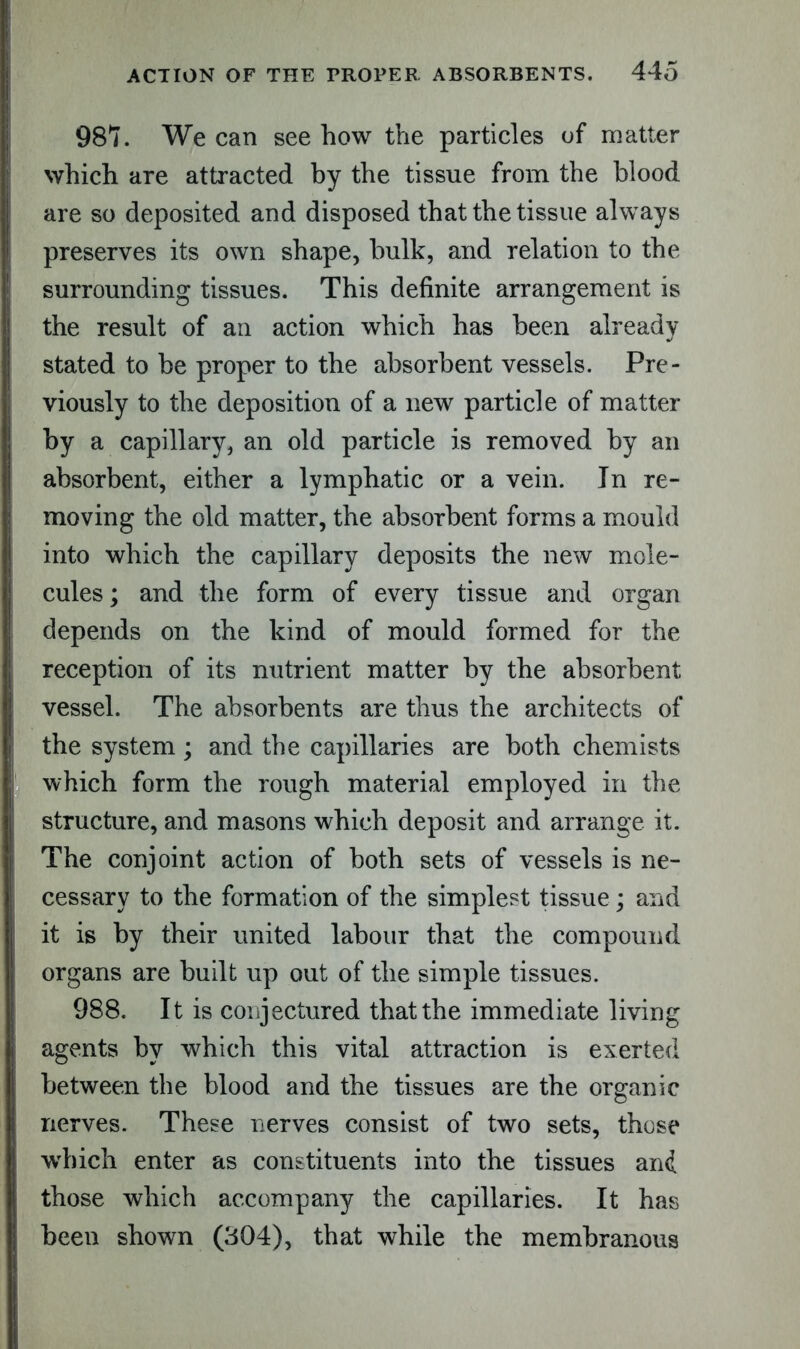 987. We can see how the particles of matter which are attracted by the tissue from the blood are so deposited and disposed that the tissue always preserves its own shape, bulk, and relation to the surrounding tissues. This definite arrangement is the result of an action which has been already stated to be proper to the absorbent vessels. Pre- viously to the deposition of a new particle of matter by a capillary, an old particle is removed by an absorbent, either a lymphatic or a vein. In re- moving the old matter, the absorbent forms a mould into which the capillary deposits the new mole- cules ; and the form of every tissue and organ depends on the kind of mould formed for the reception of its nutrient matter by the absorbent vessel. The absorbents are thus the architects of the system; and the capillaries are both chemists which form the rough material employed in the structure, and masons which deposit and arrange it. The conjoint action of both sets of vessels is ne- cessary to the formation of the simplest tissue; and it is by their united labour that the compound organs are built up out of the simple tissues. 988. It is conjectured that the immediate living agents by which this vital attraction is exerted between the blood and the tissues are the organic nerves. These nerves consist of two sets, those which enter as constituents into the tissues and those which accompany the capillaries. It has been shown (304), that while the membranous