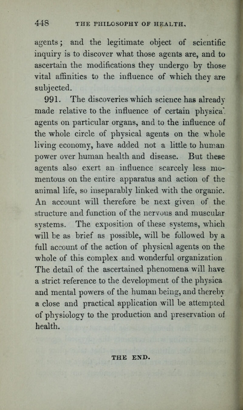 agents; and the legitimate object of scientific inquiry is to discover what those agents are, and to ascertain the modifications they undergo by those vital affinities to the influence of wffiich they are subjected. 991. The discoveries which science has already made relative to the influence of certain physica’. agents on particular organs, and to the influence of the whole circle of physical agents on the whole living economy, have added not a little to human power over human health and disease. But these agents also exert an influence scarcely less mo- mentous on the entire apparatus and action of the animal life, so inseparably linked with the organic. An account wrill therefore be next given of the structure and function of the nervous and muscular systems. The exposition of these systems, which will be as brief as possible, will be followed by a full account of the action of physical agents on the whole of this complex and wonderful organization The detail of the ascertained phenomena will have a strict reference to the development of the physica and mental powers of the human being, and thereby a close and practical application will be attempted of physiology to the production and preservation of health. THE END.