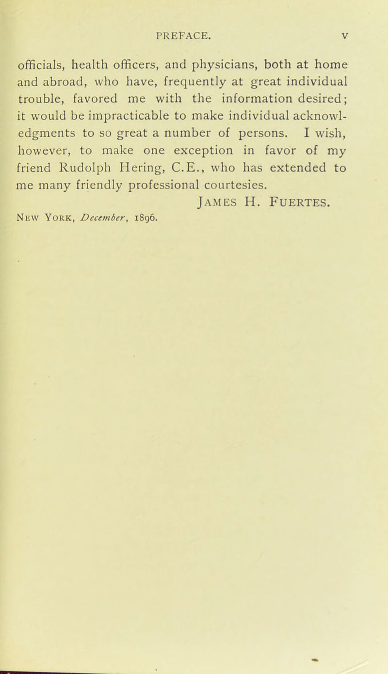 officials, health officers, and physicians, both at home and abroad, who have, frequently at great individual trouble, favored me with the information desired; it would be impracticable to make individual acknowl- edgments to so great a number of persons. I wish, however, to make one exception in favor of my friend Rudolph Hering, C.E., who has extended to me many friendly professional courtesies. James H. Fuertes. New York, December, 1896.