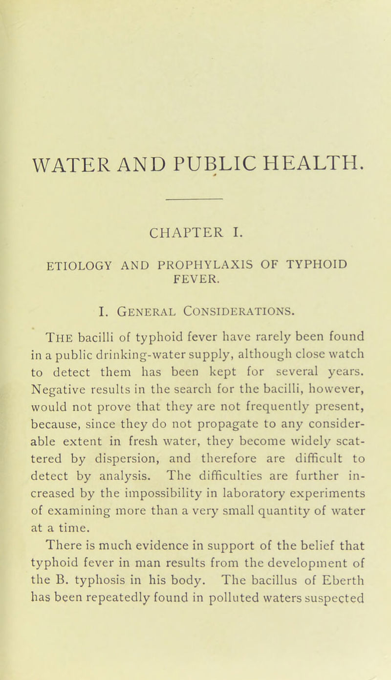 WATER AND PUBLIC HEALTH. CHAPTER I. ETIOLOGY AND PROPHYLAXIS OF TYPHOID FEVER. I. General Considerations. The bacilli of typhoid fever have rarely been found in a public drinking-water supply, although close watch to detect them has been kept for several years. Negative results in the search for the bacilli, however, would not prove that they are not frequently present, because, since they do not propagate to any consider- able extent in fresh water, they become widely scat- tered by dispersion, and therefore are difficult to detect by analysis. The difficulties are further in- creased by the impossibility in laboratory experiments of examining more than a very small quantity of water at a time. There is much evidence in support of the belief that typhoid fever in man results from the development of the B. typhosis in his body. The bacillus of Eberth has been repeatedly found in polluted waters suspected