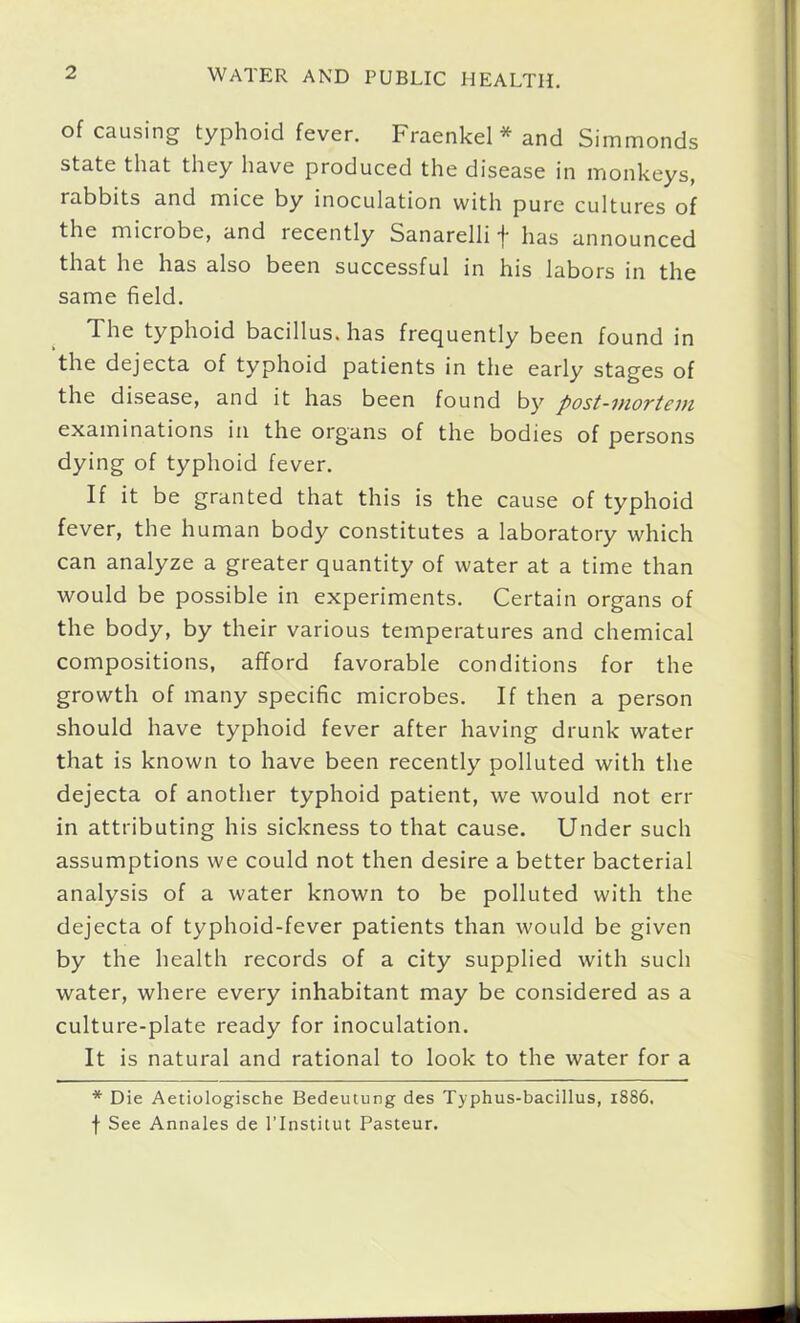 of causing typhoid fever. Fraenkel * and Simmonds state that they have produced the disease in monkeys, rabbits and mice by inoculation with pure cultures of the microbe, and recently Sanarelli has announced that he has also been successful in his labors in the same field. The typhoid bacillus, has frecj^uently been found in the dejecta of typhoid patients in the early stages of the disease, and it has been found by post-mortem examinations in the organs of the bodies of persons dying of typhoid fever. If it be granted that this is the cause of typhoid fever, the human body constitutes a laboratory which can analyze a greater quantity of water at a time than would be possible in experiments. Certain organs of the body, by their various temperatures and chemical compositions, afford favorable conditions for the growth of many specific microbes. If then a person should have typhoid fever after having drunk water that is known to have been recently polluted with the dejecta of another typhoid patient, we would not err in attributing his sickness to that cause. Under such assumptions we could not then desire a better bacterial analysis of a water known to be polluted with the dejecta of typhoid-fever patients than would be given by the health records of a city supplied with such water, where every inhabitant may be considered as a culture-plate ready for inoculation. It is natural and rational to look to the water for a * Die Aetiologische Bedeutung des Typhus-bacillus, 1886. f See Annales de ITnstitut Pasteur.