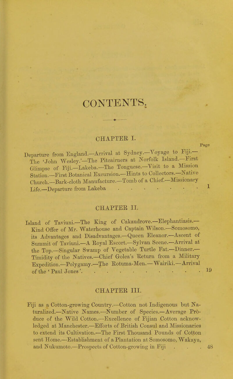 CONTENTS. OHAPTEB I. Page Departm-e from England.—Arrival at Sydney.—Voyage to Eyi.— The ‘John Wesley.’—The Pitcairners at Norfolk Island.—Eirst Glimpse of Fiji.-Lakeba.—The Tonguese.—Visit to a Missmn Station.—First Botanical Excursion.—Hints to Collectors.—Native Church.—Bark-cloth Manufacture.—Tomb of a Chief.—Missionary Life.—Departure from Lakeba ^ CHAPTER II. Island of Taviuni.—The King of Cakaudrove.—Elephantiasis.— Kind Offer of Mr. Waterhouse and Captain Wilson.—Somosomo, its Advantages and Disadvantages.—Queen Eleanor.—Ascent of Summit of Taviuni.—A Royal Escort.—Sylvan Scene.—Arrival at the Top.—Singular Swamp of Vegetable Turtle Fat.—Dinner.— Timidity of the Natives.—Chief Golea’s Return from a Military Expedition.—Polygamy.—The Rotuma-Men.—Wairiki.-Arrival of the ‘ Paul Jones CHAPTER III. Fiji as a Cotton-growing Country.—Cotton not Indigenous but Na- turalized.—Native Names.—Number of Species.—Average Pro- duce of the Wild Cotton.—Excellence of Fijian Cotton acknow- ledged at Manchester.—Efforts of British Consul and Missionaries to extend its Cultivation.—The First Thousand Pounds of Cotton sent Home.—Establishment of a Plantation at Somosomo, Wakaya, and Nukiimoto.—Prospects of Cotton-growing in Fiji . . .48