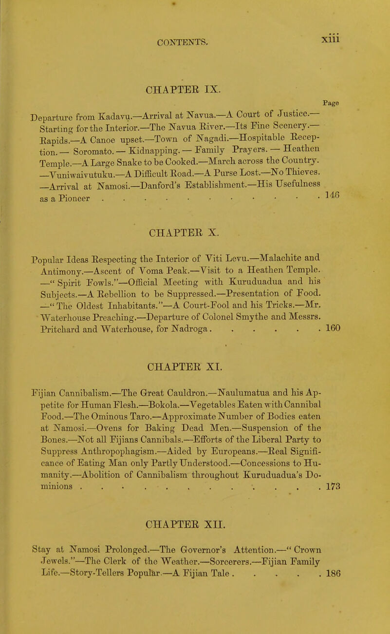 CHAPTEE IX. Page Departm-e from Kadavu.—Arrival at Xavua.—A Court of Justice. Starting for the Interior.—The Xavua Eiver.—Its Fine Scenery.— Eapids.—A Canoe upset.—Town of Xagadi.—Hospitable Eecep- tion. — Soromato. — Kidnapping. — Family Prayers. — Heathen Temple.—A Large Snake to be Cooked.—March across the Country. —Vuniwaivutuku.—A Difficult Eoad.—A Purse Lost.—No Thieves. —Arrival at Namosi.—Danford’s Establishment.—His Usefulness as a Pioneer . . . • • • • • • • .146 CHAPTEE X. Popular Ideas Eespecting the Interior of Viti Levu.—Malachite and Antimony.—Ascent of Voma Peak.—Visit to a Heathen Temple. —“ Spirit Fowls.”—Official Meeting with Kuruduadua and his Subjects.—A Eebellion to be Suppressed.—Presentation of Food. —“ The Oldest Inhabitants.”—A Court-Fool and his Tricks.—Mr. Waterhouse Preaching.—Departure of Colonel Smythe and Messrs. Pritchard and Waterhouse, for Nadroga 160 CHAPTEE XI. Fijian Cannibalism.—The Great Cauldron.—Naulumatua and his Ap- petite for Human Flesh.—^Bokola.—Vegetables Eaten with Cannibal Food.—The Ominous Taro.—Approximate Number of Bodies eaten at Namosi.—Ovens for Baking Dead Men.—Suspension of the Bones.—Not aU Fijians Cannibals.—Efforts of the Liberal Party to Suppress Anthropophagism.—Aided by Europeans.—Eeal Signifi- cance of Eating Man only Partly Understood.—Concessions to Hu- manity.—Abolition of Cannibalism throughout Kuruduadua’s Do- minions ... ......... 173 CHAPTEE XII. Stay at Namosi Prolonged.—The Governor’s Attention.—“Crown .Tewels.”—The Clerk of the Weather.—Sorcerers.—Fijian Family Life.—Story-Tellers Popular.—A Fijian Tale 186