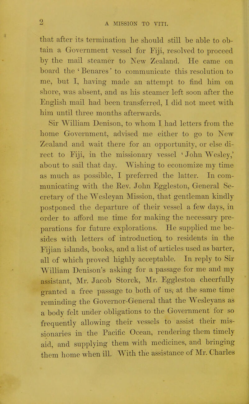 that after its termination he should still be able to ob- tain a Government vessel for Fiji, resolved to proceed by the mail steamer to New Zealand. Fie came on board the ‘ Benares ’ to communicate this resolution to me, but I, having made an attempt to find him on shore, was absent, and as his steamer left soon after the English mail had been transferred, 1 did not meet with him until three months afterwards. Sir William Denison, to whom I had letters from the home Government, advised me either to go to New Zealand and wait there for an opportunity, or else di- rect to Fiji, in the missionary vessel ‘ John Wesley,’ about to sail that day. Wishing to economize my time as much as possible, I preferred the latter. In com- municating with the Rev. John Eggleston, General Se- cretary of the Wesleyan Mission, that gentleman kindly postponed the departure of their vessel a few days, in order to afford me time for making the necessary pre- parations for future explorations. He supplied me be- sides with letters of introductiou to residents in the Fijian islands, books, and a list of articles used as barter, all of which proved highly acceptable. In reply to Sir William Denison’s asldng for a passage for me and my assistant, Mr. Jacob Storck, Mr. Eggleston cheerfully granted a free passage to both of us^ at the same time reminding the Governor-General that the M esleyans as a body felt under obligations to the Government for so frequently allowing their vessels to assist their mis- sionaries in the Pacific Ocean, rendering them timely aid, and supplying them with medicines, and bringing them home when ill. With the assistance of Mr. Charles