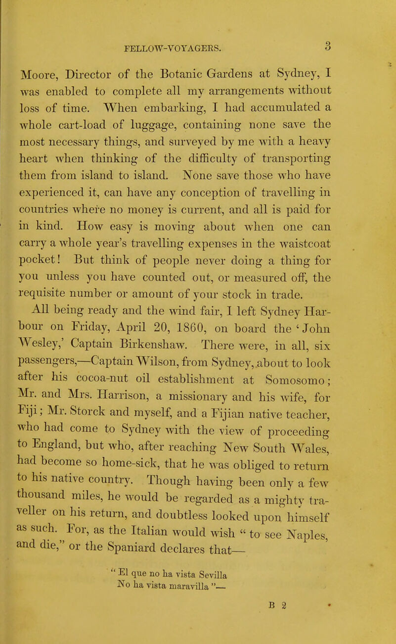FELLOW-VOYAGERS. Moore, Director of the Botanic Gardens at Sydney, I was enabled to complete all my arrangements without loss of time. When embarking, I had accumulated a whole cart-load of luggage, containing none save the most necessary things, and surveyed by me with a heavy heart when thinking of the difficulty of transporting them from island to island. None save those who have experienced it, can have any conception of travelling in countries where no money is current, and all is paid for in kind. How easy is moving about when one can carry a whole year’s travelling expenses in the waistcoat pocket! But think of people never doing a thing for you unless you have counted out, or measured off, the requisite number or amount of your stock in trade. All being ready and the wind fair, 1 left Sydney Har- bour on Friday, April 20, 1860, on board the ‘ John AVesley, Captain Birkenshaw. There were, in all, six passengers,—Captain Wilson, from Sydney,.about to look after his cocoa-nut oil establishment at Somosomo; Mr. and Mrs. Harrison, a missionary and his wife, for Fiji; Mr. Storck and myself, and a Fijian native teacher, vho had come to Sydney with the view of proceeding to England, but who, after reaching New South ANales, had become so home-sick, that he was obliged to return to his native country. Though having been only a few thousand miles, he would be regarded as a mighty tra- vellei on his return, and doubtless looked upon himself as such. ^ For, as the Italian would wish “ to see Naples, and die,” or the Spaniard declares that “ El que no ha vista Sevilla No ha vista maravilla ”—