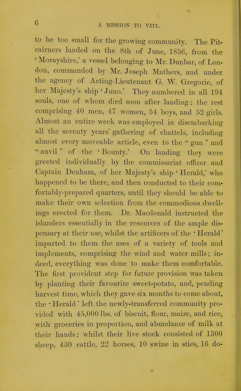 G A MISSION TO VITI. to be too small for the gi*OAving community. The Pit- cairners landed on the 8th of June, 1856, from the Morayshire, a vessel belonging to Mr. Dunbar, of Lon- don, commanded by Mr. Joseph Mathers, and under the agency of Acting-Imeutenant G. Gregorie, of her Majesty’s ship‘Juno.’ They numbered in all 194 souls, one of whom died soon after landing; the rest comprising 40 men, 47 women, 54 boys, and 52 girls. Almost an entu’e week was employed in disembarking all the seventy years’ gathering of chattels, including almost every moveable article, even to the “ gun ” and “ anvil ” of the ‘ Bounty.’ On landing they were greeted individually by the commissariat officer and Captain Denham, of her Majesty’s ship ‘ Herald,’ who happened to be there, and then conducted to then- com- fortably-prepared quarters, until they should be able to make thek omtl selection from the commodious dwell- ings erected for them. Dr. Macdonald instructed the islanders essentially in the resources of the ample dis- pensary at their use, whilst the artificers of the ‘ Herald’ imparted to them the uses of a variety of tools and implements, comprising the wind and water mills; m- deed, everything was done to make them comfortable. The first provident stej) for future provision was taken by planting their favourite sweet-potato, and, pending harvest time, which they gave six months to come about, the ‘ Herald ’ left the newly-transferred community pro- vided with 45,000 lbs. of biscuit, flour, maize, and rice, with groceries in proportion, and abundance of milk at their hands; whilst their live stock consisted of 1300 sheep, 430 cattle, 22 horses, 10 swine in sties, 16 do-