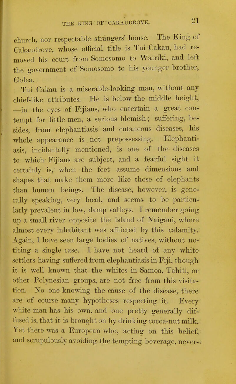 THE KING OE CAKAUDKOVE. chiu'ch, nor respectable strangers’ house. The King of Cakaiidi'ove, whose official title is Tui Cakau, had. re- moved his court from Somosomo to Waiidti, and left the government of Somosomo to his younger brother, Golea. Tui Cakau is a miserable-looking man, without any chief-like attributes. He is below the middle height, —in the eyes of Fijians, who entertain a great con- tempt for little men, a serious blemish; suffering, be- sides, from elephantiasis and cutaneous diseases, his whole appearance is not prepossessing. Elephanti- asis, incidentally mentioned, is one of the diseases to which'Fijians are subject, and a fearful sight it certainly is, when the feet assume dimensions and shapes that make them more like those of elephants than human beings. The disease, however, is gene- rally speaking, very local, and seems- to be particu- larly prevalent hi low, damp valleys. I remember going up a small river opposite the island of Naigani, where almost every mhabitant was afflicted by this calamity. Again, I have seen large bodies of natives, 'without no- ticing a single case. I have not heard of any white settlers having suffered from elephantiasis in Fiji, though it is well known that the whites in Samoa, Tahiti, or other Polynesian groups, are not free from this visita- tion. No one knowing the cause of the disease, there are of course many hypotheses respecting it. Every white man has his own, and one pretty generally dif- fused is, that it is brought on by drinking cocoa-nut milk. Yet there was a European who, acting on this belief, and scrupulously avoiding the tempting beverage, never-*