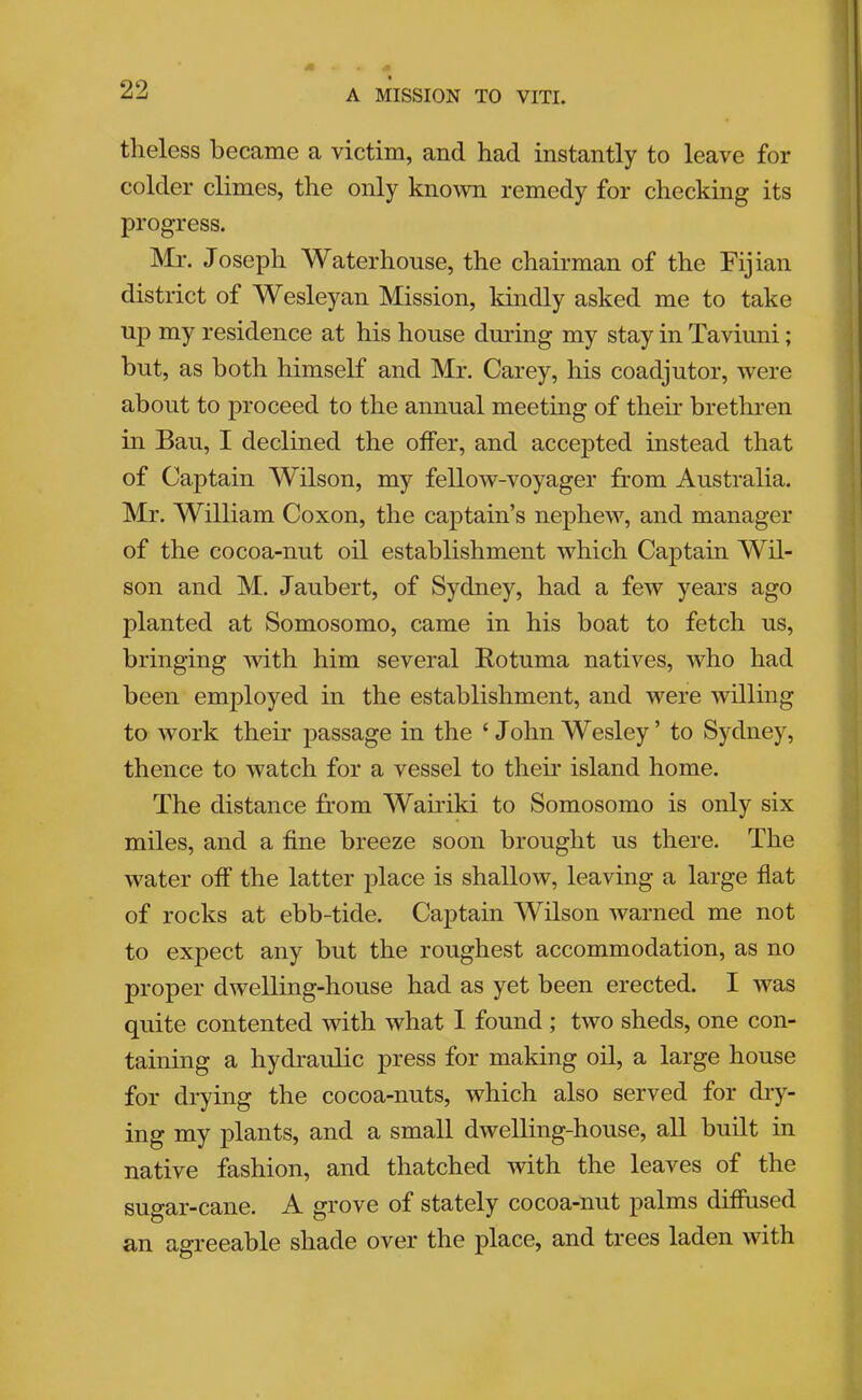 theless became a victim, and had instantly to leave for colder climes, the only knoAvn remedy for checking its progress. Mr. Joseph Waterhouse, the chairman of the Fijian district of Wesleyan Mission, kindly asked me to take up my residence at his house dmdng my stay in Taviuni; but, as both himself and Mr. Carey, his coadjutor, were about to proceed to the annual meeting of their brethren in Ban, I declined the offer, and accepted instead that of Captain Wilson, my fellow-voyager from Australia. Mr, William Coxon, the captain’s nephew, and manager of the cocoa-nut oil establishment which Captain Wil- son and M. Jaubert, of Sydney, had a few years ago planted at Somosomo, came in his boat to fetch us, bringing with him several Rotuma natives, who had been employed in the establishment, and were willing to work their passage in the ‘John Wesley’ to Sydney, thence to watch for a vessel to theii* island home. The distance from Wairiki to Somosomo is only six miles, and a fine breeze soon brought us there. The water off the latter place is shallow, leaving a large flat of rocks at ebb-tide. Captain Wilson warned me not to expect any but the roughest accommodation, as no proper dwelling-house had as yet been erected. I was quite contented with what I found ; two sheds, one con- taining a hydi’aulic press for making oil, a large house for drying the cocoa-nuts, which also served for diy- ing my plants, and a small dwelling-house, all built in native fashion, and thatched with the leaves of the sugar-cane. A grove of stately cocoa-nut palms difiiised an agreeable shade over the place, and trees laden with