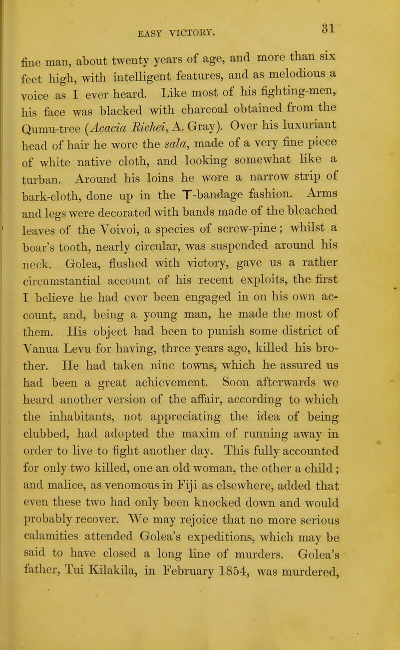 easy victory. fine man, about twenty years of age, and more than six feet high, with intelligent features, and as melodious a voice as I ever heard. Like most of his fighting-men, his face was blacked with charcoal obtained from the Qumu-tree (Acacia Micliei^ A. Gray). Over his luxuriant head of hair he wore the sala, made of a very fine piece of white native cloth, and looking somewhat like a turhan. Around his loins he wore a narrow strip of bark-cloth, done up in the T-bandage fashion. Ai-ms and legs were decorated with bands made of the bleached ‘ leaves of the Voivoi, a species of screw-pine; whilst a boar’s tooth, nearly cuxular, was suspended around his neck. Golea, flushed with victory, gave us a rather cu’cumstantial account of his recent exploits, the flrst I believe he had ever been engaged in on his own ac- count, and, bemg a young man, he made the most of them. His object had been to punish some district of Vanua Levu for having, three years ago, killed his bro- ther. He had taken nine to^vns, which he assured us had been a great achievement. Soon afterwards we heard another version of the affair, according to which the inhabitants, not appreciating the idea of being clubbed, had adopted the maxim of running away in order to live to flght another day. This fidly accounted for only two killed, one an old woman, the other a child; and malice, as venomous in Fiji as elsewhere, added that even these two had only been knocked down and would probably recover. We may rejoice that no more serious calamities attended Golea’s expeditions, which may be said to have closed a long line of murders. Golea’s father, Tui Kilakila, in February 1854, was murdered.