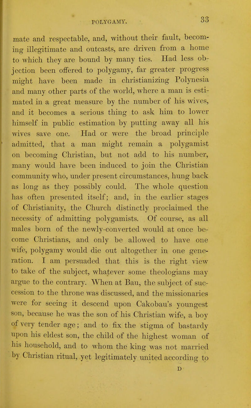 POLYGAMY. mate and respectable, and, without their fault, becom- ing illegitimate and outcasts, are driven from a home to which they are bound by many ties. Had less ob- jection been offered to polygamy, far greater progress might have been made in christianizing Polynesia and many other parts of the world, where a man is esti- mated in a great measure by the number of his wives, and it becomes a serious thing to ask him to lower himself in public estimation by putting away all his wives save one. Had or were the broad principle ' admitted, that a man might remain a polygamist on becoming Christian, but not add to his number, many would have been induced to join the Christian community who, mider ]3resent cii'cumstances, hung back as long as they possibly could. The whole question has often presented itself; and, in the earlier stages of Christianity, the Church distinctly proclaimed the necessity of admitting polygamists. Of course, as all males born of the newly-converted would at once be- come Christians, and only be allowed to have one wife, polygamy would die out altogether in one gene- ration. I am persuaded that this is the right view to take of the subject, whatever some theologians may argue to the contrary. When at Bau, the subject of suc- cession to the throne was discussed, and the missionaries were for seeing it descend upon Cakobau’s youngest son, because he was the son of his Christian wife, a bov of very tender age; and to fix the stigma of bastardy upon his eldest son, the child of the highest woman of his household, and to whom the king was not married by Christian ritual, yet legitimately united according to D