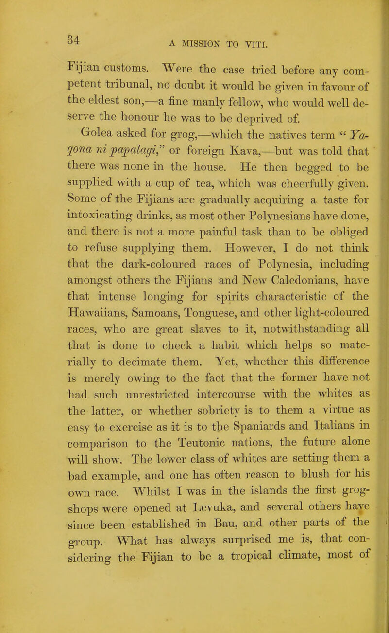 A MISSION TO VITI. Fijian customs. Were the case tried before any com- j)etent tribunal, no doubt it would be given in favour of the eldest son,—a fine manly fellow, who would well de- serve the honour he was to be deprived of. Golea asked for grog,—which the natives term “ Yo qona ni pwpalagi” or foreign Kava,—but was told that there was none in the house. He then begged to he supplied with a cup of tea, which was cheerfully given. Some of the Fijians are gi’adually acquu'ing a taste for intoxicating drinks, as most other Polynesians have done, and there is not a more painful task than to be obliged to refuse supplying them. However, I do not thmk that the dark-colomed races of Polynesia, including amongst others the Fijians and New Caledonians, have that intense longing for spirits characteristic of the Plawaiians, Samoans, Tonguese, and other light-coloured races, who are great slaves to it, notwithstanding all that is done to check a habit which helps so mate- rially to decimate them. Yet, whether this difference is merely owing to the fact that the former have not had such mirestricted intercourse with the whites as the latter, or whether sobriety is to them a virtue as easy to exercise as it is to the Spaniards and Italians in comparison to the Teutonic nations, the future alone will show. The lower class of whites are setting them a bad example, and one has often reason to blush for his own race. ^Vhilst I was ui the islands the first g^’og- shops were opened at Levuka, and several others have since been established in Bau, and other parts of the group. What has always surprised me is, that con- sidering the Fijian to be a tropical climate, most of 7 I I I