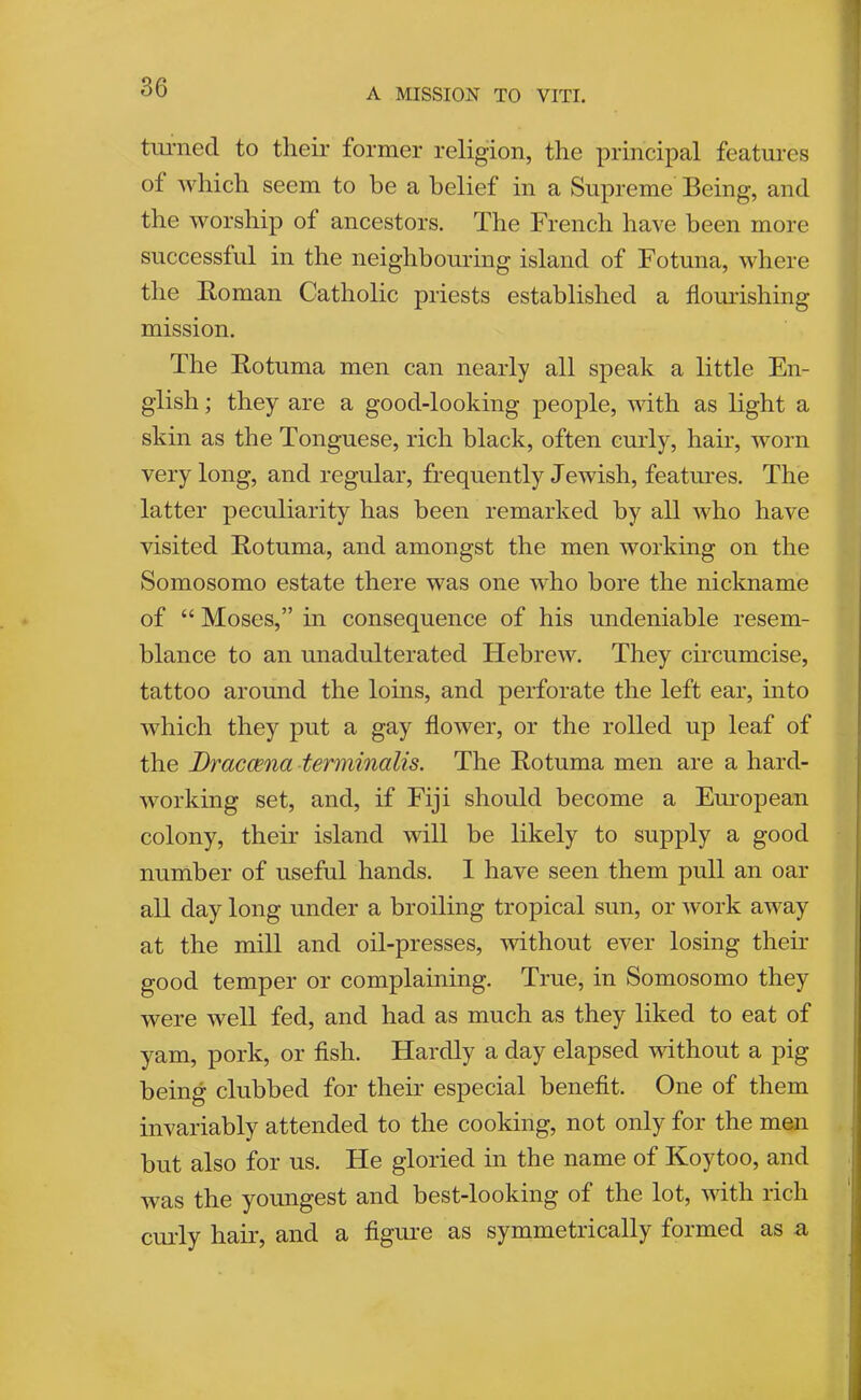 timiecl to their former religion, the principal features of Avhich seem to be a belief in a Supreme Being, and the worship of ancestors. The French have been more successful in the neighbouring island of Fotuna, where the Bo man Catholic priests established a flemishing mission. The Rotuma men can nearly all speak a little En- glish ; they are a good-looking people, with as light a skin as the Tonguese, rich black, often curly, hair, worn very long, and regular, frequently Jewish, features. The latter peculiarity has been remarked by all who have visited Rotuma, and amongst the men working on the Somosomo estate there was one who bore the nickname of “ Moses,” in consequence of his undeniable resem- blance to an unadulterated Hebrew. They circumcise, tattoo around the loms, and perforate the left ear, into which they put a gay flower, or the rolled up leaf of the Dracaena terminalis. The Rotuma men are a hard- working set, and, if Fiji should become a Eiwopean colony, their island will be likely to supply a good number of useful hands. 1 have seen them pull an oar all day long under a broiling tropical sun, or work away at the mill and oil-presses, without ever losing their good temper or complaining. True, in Somosomo they were well fed, and had as much as they liked to eat of yam, pork, or fish. Hardly a day elapsed without a pig being clubbed for their especial benefit. One of them invariably attended to the cooking, not only for the men but also for us. He gloried in the name of Koytoo, and was the youngest and best-looking of the lot, with rich emdy hair, and a figm*e as symmetrically formed as a