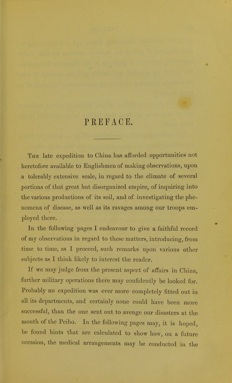 PREFACE. The late expedition to China has afforded opportunities not heretofore available to Englishmen of making observations^ upon a tolerably extensive scale^ in regard to the climate of several portions of that great but disorganized empire, of inquiring into the various productions of its soil, and of investigating the phe- nomena of disease, as well as its ravages among our troops em- ployed there. In the following pages I endeavour to give a faithful record of my observations in regard to these matters, introducing, from time to time, as I proceed, such remarks upon various other subjects as I think likely to interest the reader. If we may judge from the present aspect of afi^iirs in China, farther military operations there may confidently be looked for. Probably no expedition was ever more completely fitted out in all its departments, and certainly none could have been more successful, than the one sent out to avenge our disasters at the mouth of the Peiho. In the following pages may, it is hoped, be found hints that are calculated to show how, on a future occasion, the medical arrangements may be conducted in the