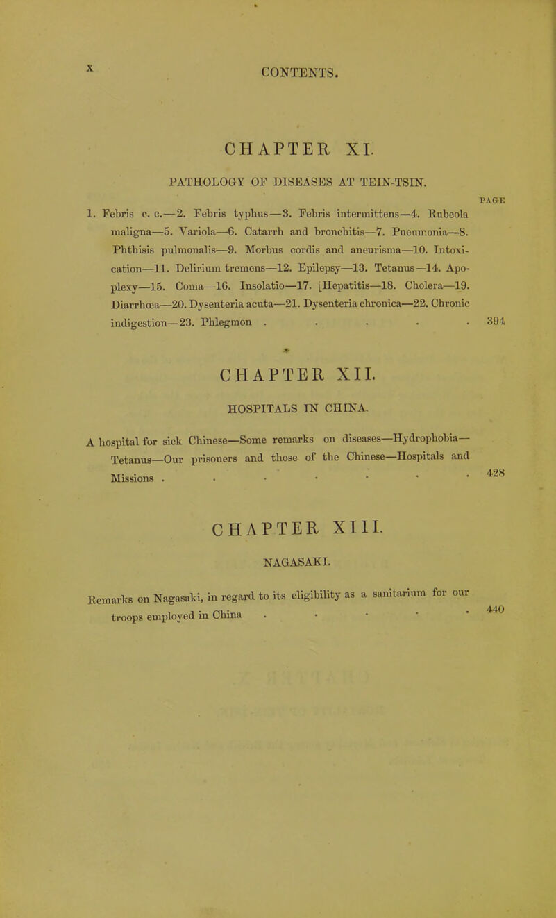 CHAPTER XL PATHOLOGY OF DISEASES AT TEIN-TSIN. 1. Febris c. c.—2. Febris typhus—3. Febris intennittens—4. Rubeola maligna—5. Variola—6. Catarrh and bronchitis—7. Pneumonia—8. Phthisis pulmonalis—9. Morbus cordis and aneurisma—10. Intoxi- cation—11. Delirium tremens—12. Epilepsy—13. Tetanus—14. Apo- plexy—15. Coma—16. Insolatio—17. [Hepatitis—18. Cholera—19. Diarrhoea—20. Dysenteria acuta—21. Dysenteria chronica—22. Chronic indigestion—23. Phlegmon . . . . . CLIAPTER XII. HOSPITALS IN CHINA. A hospital for sick Chinese—Some remarks on diseases—Hydrophobia- Tetanus—Our prisoners and those of the Chinese—Hospitals and Missions ..••••' CHAPTER XIII. NAGASAKI. Remarks on Nagasaki, in regard to its eligibility as a sanitarium for our troops employed in China . • • • ’ TAGE 394 428 440