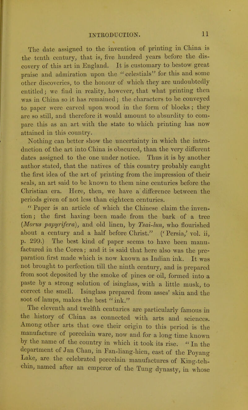 % Tlie date assigned to the invention of printing in China is the tenth century, that is, five hundred years before the dis- covery of this art in England. It is customary to bestow great praise and admiration upon the celestials’^ for this and some other discoveries, to the honour of which they are undoubtedly entitled; we find in reality, however, that what printing then was in China so it has remained; the characters to be conveyed to paper were carved upon wood in the form of blocks ; they are so still, and therefore it would amount to absurdity to com- pare this as an art with the state to which printing has now attained in this country. Nothing can better show the uncertainty in which the intro- duction of the art into China is obscured, than the very different dates assigned to the one under notice. Thus it is by another author stated, that the natives of this country probably caught the first idea of the art of printing from the impression of their seals, an art said to be known to them nine centuries before the Christian era. Here, then, we have a difference between the periods given of not less than eighteen centuries. “ Paper is an article of which the Chinese claim the inven- tion; the first having been made from the bark of a tree {Morus papyrifera), and old linen, by Tsai-lun, who flourished about a century and a half before Clirist.” Persia,’ vol. ii, p. 299.) The best kind of paper seems to have been manu- factured in the Corea; and it is said that here also was the pre- paration first made which is now knoAvn as Indian ink. It was not brought to perfection till the ninth century, and is prepared from soot deposited by the smoke of pines or oil, formed into a paste by a strong solution of isinglass, with a little musk, to correct the smell. Isinglass prepared from asses’ skin and the soot of lamps, makes the best ^^ink.” The eleventh and twelfth centuries are particularly famous in the history of China as connected with arts and sciences. Among other arts that owe their origin to this period is the manufacture of porcelain ware, now and for a long time known by the name of the country in which it took its rise. In the department of Jan Chan, in Pan-liang-hien, east of the Poyang Lake, are the celebrated porcelain manufactures of King-teh° chm, named after an emperor of the Tung dynasty, in whose
