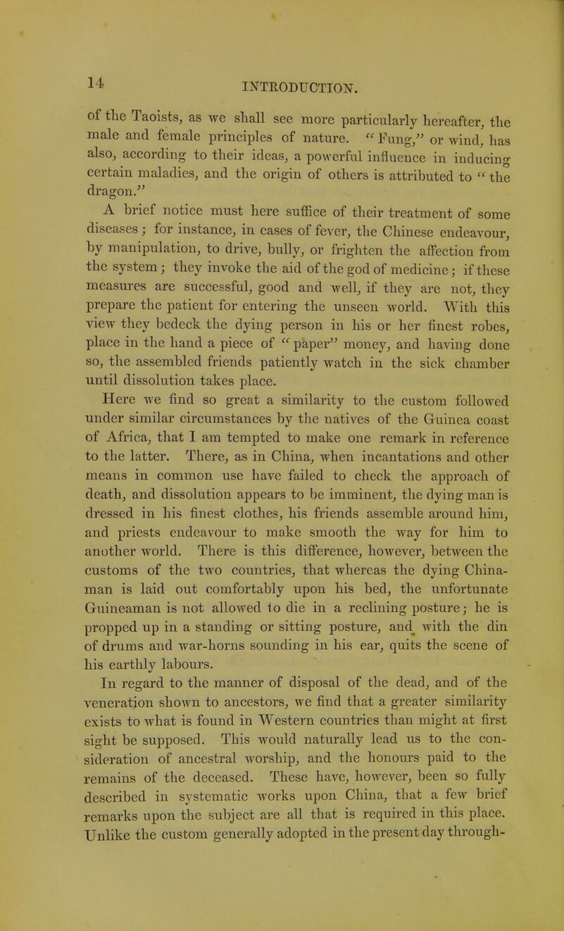 of the Taoists, as we shall see more particularly hereafter, the male and female principles of nature. “ Fung/' or wind, has also, according to their ideas, a powerful influence in inducing certain maladies, and the origin of others is attributed to “ the dragon, A brief notice must here suffice of their treatment of some diseases; for instance, in cases of fever, the Chinese endeavour, by manipulation, to drive, bully, or frighten the affection from the system; they invoke the aid of the god of medicine; if these measures are successful, good and well, if they are not, they prepare the patient for entering the unseen world. With this view they bedeck the dying person in his or her finest robes, place in the hand a piece of “ paper money, and having done so, the assembled friends patiently watch in the sick chamber until dissolution takes place. Here we find so great a similarity to the custom followed under similar circumstances by the natives of the Guinea coast of Africa, that 1 am tempted to make one remark in reference to the latter. There, as in China, when incantations and other means in common use have failed to check the approach of death, and dissolution appears to be imminent, the dying man is dressed in his finest clothes, his friends assemble ai’ound him, and priests endeavour to make smooth the way for him to another world. There is this difference, however, between the customs of the two countries, that whereas the dying China- man is laid out comfortably upon his bed, the unfortunate Guineaman is not allowed fo die in a reclining posture; he is propped up in a standing or sitting posture, and^ with the din of drums and war-horns sounding in his ear, quits the scene of his eartlily labours. In regard to the manner of disposal of the dead, and of the veneration shown to ancestors, we find that a greater similarity exists to what is found in Western countries than might at first sight be supposed. This would naturally lead us to the con- sideration of ancestral worship, and the honours paid to the remains of the deceased. These have, ho^vever, been so fully described in systematic works upon China, that a few brief remarks upon the subject are all that is required in this place. Unlike the custom generally adopted in the present day through-