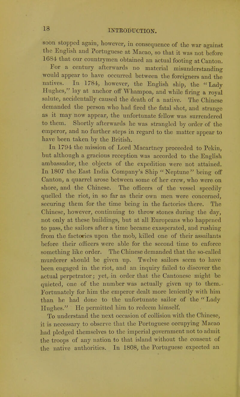 soon stopped again, however, in consequence of the war against the English and Portuguese at Macao, so that it was not before 1G84 that our countrymen obtained an actual footing at Canton. For a century afterwards no material misunderstanding would appear to have occurred between the foreigners and the natives. In 1784, however, the English ship, the ''Lady Hughes,'' lay at anchor off Whampoa, and while firing a royal salute, accidentally caused the death of a native. The Chinese demanded the person who had fired the fatal shot, and strange as it may now appear, the unfortunate fellow was surrendered to them. Shortly afterwards he was strangled by order of the emperor, and no further steps in regard to the matter appear to have been taken by the British. In 1794 the mission of Lord Macartney proceeded to Pekin, but although a gracious reception was accorded to the English ambassador, the objects of the expedition were not attained. In 1807 the East India Company's Ship Neptune being off Canton, a quarrel arose between some of her crew, who were on shore, and the Chinese. The officers of the vessel speedily quelled the riot, in so far as their own men were concerned, securing them for the time being in the factories there. The Chinese, however, continuing to throw stones during the day, not only at these buildings, but at all Europeans who happened to pass, the sailors after a time became exasperated, and rushing from the factories upon the mob, killed one of their assailants before their officers were able for the second time to enforce something like order. The Chinese demanded that the so-called murderer should be given up. Twelve sailors seem to have been engaged in the riot, and an inquiry failed to discover the actual perpetrator; yet, in order that the Cantonese might be quieted, one of the number was actually given up to them. • Fortunately for him the emperor dealt more leniently with him than he had done to the unfortunate sailor of the Lady Hughes. He permitted him to redeem himself. To understand the next occasion of collision Avith the Chinese, it is necessary to observe that the Portuguese occupying Macao had pledged themselves to the imperial gOA^ernment not to admit the troops of any nation to that island Avithout the consent of the native authorities. In 1808, the Portuguese expected an