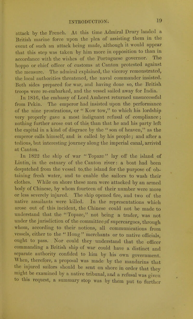 attack by tbe French. At this time Admiral Drury landed a British marine force upon the plea of assisting them in the event of such an attack being made, although it would appear that this step was taken by him more in opposition to than in accordance with the wishes of the Portuguese governor. The hoppo or ehief officer of customs at Canton protested against the measure. The admiral explained, the vieeroy remonstrated, the local authorities threatened, the naval commander insisted. Both sides prepared for war, and having done so, the British troops were re-emharked, and the vessel sailed away for India. In 1816, the embassy of Lord Amherst returned unsuecessful from Pekin. The emperor had insisted upon the performance of the nine prostrations, or “ Kow tow,’^ to which his lordship very properly gave a most indignant refusal of compliance; nothing further arose out of this than that he and his party left the capital in a kind of disgrace by the “ son of heaven,’^ as the emperor calls himself, and is called by his people; and after a tedious, hut interesting journey along the imperial canal, arrived at Canton. In 1822 the ship of war “Topaze^^ lay off the island of Lintin, in the estuary of the Canton river: a boat had been despatched from the vessel to,the island for the purpose of ob- taining fresh water, and to enable the sailors to wash their clothes. While on shore these men were attacked by an armed body of Chinese, by whom fourteen of their number were more or less severely injured. The ship opened fire, and two of the native assailants were killed. In the representations whieh arose out of this ineident, the Chinese could not be made to understand that the ‘Topaze,^^ not being a trader, was not under the jurisdiction of the committee of supercargoes, through whom, according to their notions, all communications from vessels, either to the Hong merchants or to native officials, ought to pass. Nor could they understand that the officer commanding a British ship of war could have a distinct and separate authority confided to him by his own government. AVhen, therefore, a proposal was made by the mandarins that the injured sailors should be sent on shore in order that they might be examined by a native tribunal, and a refusal was given to this request, a summary stop was by them put to further