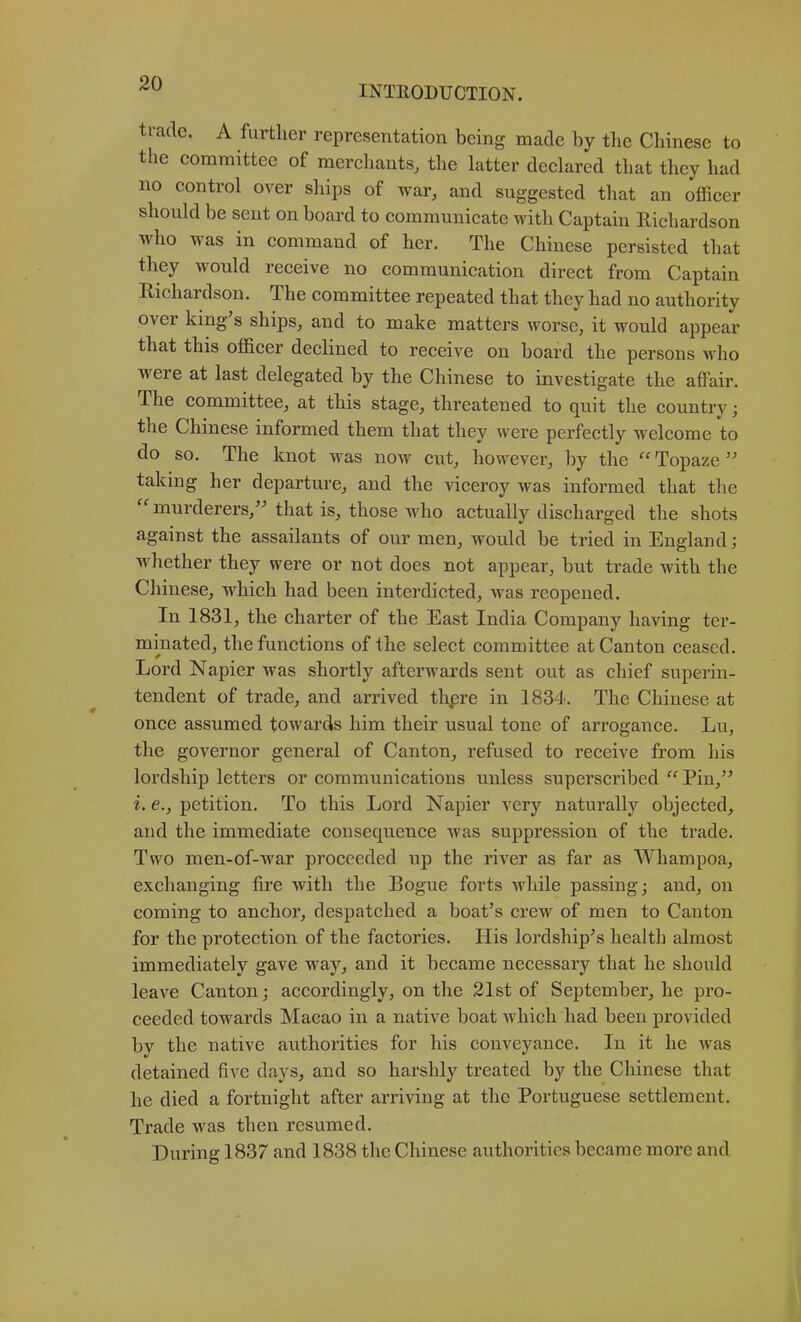 INTEODUCTION. ti-ade. A further representation being made by the Chinese to the committee of merchants, the latter declared that they had no control over ships of war, and suggested that an officer should be sent on board to communicate with Captain Richardson who was in command of her. The Chinese persisted that they would receive no communication direct from Captain Richardson. The committee repeated that they had no authority over king’s ships, and to make matters worse, it would appear that this officer declined to receive on board the persons ivho were at last delegated by the Chinese to investigate the affair. The committee, at this stage, threatened to quit the country; the Chinese informed them that they were perfectly welcome to do so. The knot was now cut, however, by the Topaze ” taking her departure, and the viceroy was informed that the murderers,” that is, those who actually discharged the shots against the assailants of our men, would be tried in England; whether they were or not does not appear, but trade with the Chinese, which had been interdicted, was reopened. In 1831, the charter of the East India Company having ter- mmated, the functions of the select committee at Canton ceased. Lord Napier was shortly afterwards sent out as chief superin- tendent of trade, and arrived thpre in 1834. The Chinese at once assumed towards him their usual tone of arrogance. Lu, the governor general of Canton, refused to receive from his lordship letters or communications unless superscribed “ Pin,” i. e., petition. To this Lord Napier very naturally objected, and the immediate consequence was suppression of the trade. Two men-of-war proceeded up the river as far as Whampoa, exchanging fire with the Rogue forts while passing; and, on coming to anchor, despatched a boat’s crew of men to Canton for the protection of the factories. His lordship’s health almost immediately gave way, and it became necessary that he should leave Canton; accordingly, on the 21st of September, he pro- ceeded towards Macao in a native boat which had been provided by the native authorities for his conveyance. In it he was detained five days, and so harshly treated by the Chinese that he died a fortnight after arriving at the Portuguese settlement. Trade was then resumed. During 1837 and 1838 the Chinese authorities became more and