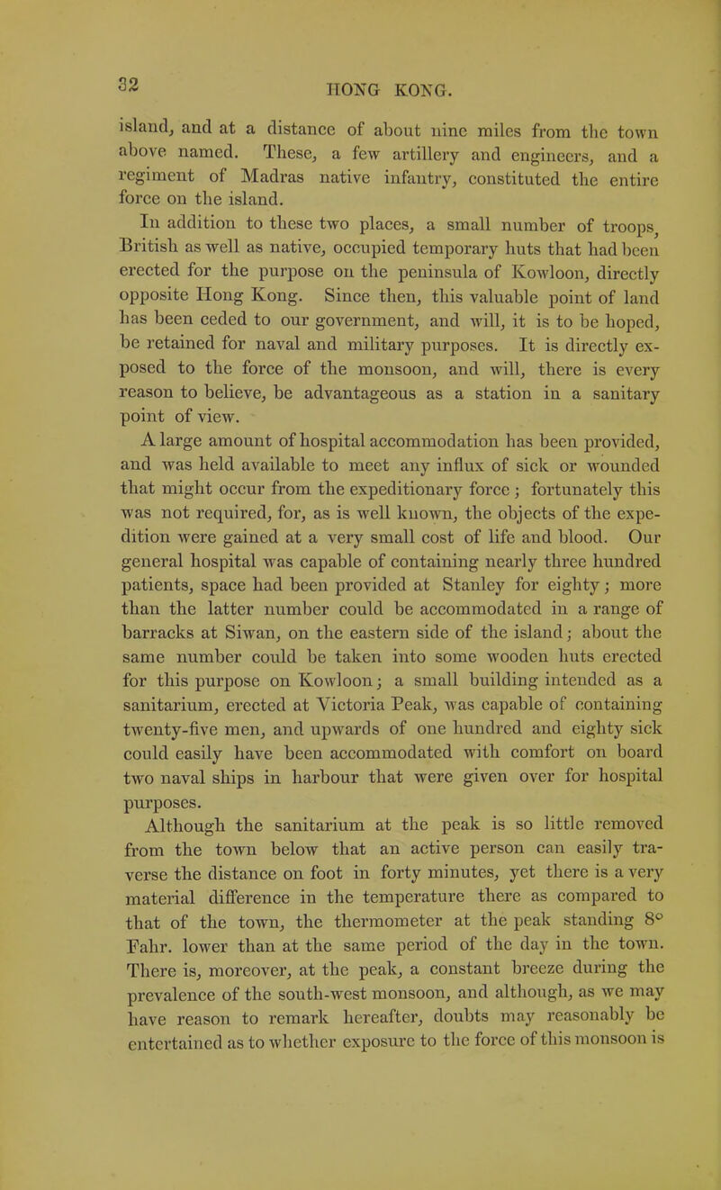 islandj and at a distance of about nine miles from the town above named. These, a few artillery and engineers, and a regiment of Madras native infantry, eonstituted the entire force on the island. In addition to these two places, a small number of troops^ British as well as native, occupied temporary huts that had been erected for the purpose on the peninsula of Kowloon, directly opposite Hong Kong. Sinee then, this valuable point of land has been ceded to our government, and will, it is to be hoped, be retained for naval and military purposes. It is direetly ex- posed to the force of the monsoon, and will, there is every reason to believe, be advantageous as a station in a sanitary point of view. A large amount of hospital accommodation has been provided, and was held available to meet any influx of siek or wounded that might oecur from the expeditionary force ; fortunately this was not required, for, as is well known, the objects of the expe- dition were gained at a very small cost of life and blood. Our general hospital was capable of eontaining nearly three hundred patients, space had been provided at Stanley for eighty; more than the latter number could be accommodated in a range of barracks at Siwan, on the eastern side of the island; about the same number could be taken into some wooden huts erected for this purpose on Kowloon; a small building intended as a sanitarium, erected at Victoria Peak, was capable of containing twenty-five men, and upwards of one hundred and eighty sick could easily have been aceommodated wuth eomfort on board two naval ships in harbour that were given over for hospital purposes. Although the sanitarium at the peak is so little removed from the town below that an active person can easily tra- verse the distance on foot in forty minutes, yet there is a very material diflTerence in the temperature there as compared to that of the town, the thermometer at the peak standing 8® Pahr. lower than at the same period of the day in the town. There is, moreover, at the peak, a constant breeze during the prevalence of the south-west monsoon, and although, as we may have reason to remark hereafter, doubts may reasonably be entertained as to whether exposure to the force of this monsoon is