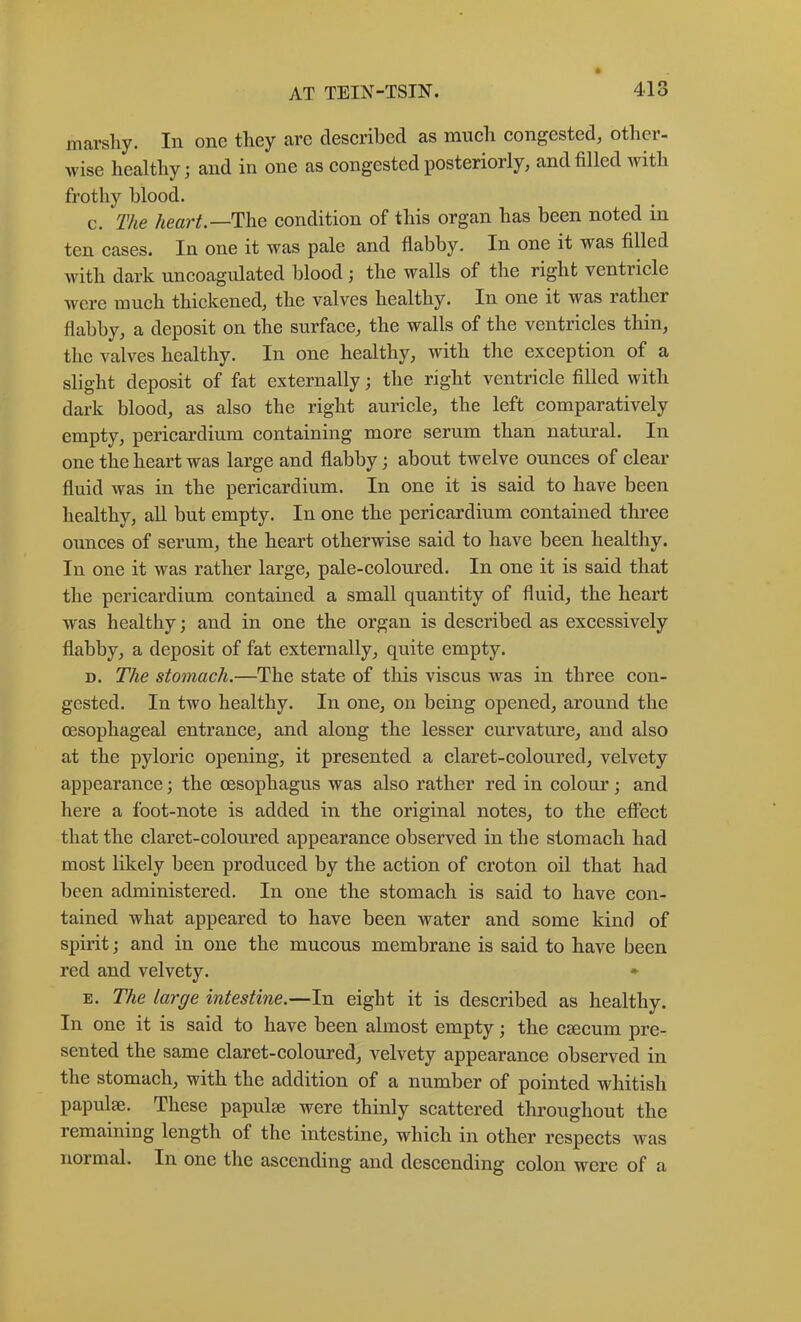 marsliy. In one they are described as much congested, other- wise healthy; and in one as congested posteriorly, and filled with frothy blood. c. The /iearA—The condition of this organ has been noted in ten cases. In one it was pale and flabby. In one it was filled with dark uncoagulated blood ; the walls of the right ventricle were much thickened, the valves healthy. In one it was rather flabby, a deposit on the surface, the walls of the ventricles thin, the valves healthy. In one healthy, with the exception of a slight deposit of fat externally; the right ventricle filled with dark blood, as also the right auricle, the left comparatively empty, pericardium containing more serum than natural. In one the heart was large and flabby; about twelve ounces of clear fluid was in the pericardium. In one it is said to have been healthy, all but empty. In one the pericardium contained three ounces of serum, the heart otherwise said to have been healthy. In one it was rather large, pale-coloured. In one it is said that the pericardium contained a small quantity of fluid, the heart was healthy; and in one the organ is described as excessively flabby, a deposit of fat externally, quite empty. D. The stomach.—The state of this viscus was in three con- gested. In two healthy. In one, on being opened, around the oesophageal entrance, and along the lesser curvature, and also at the pyloric opening, it presented a claret-coloured, velvety appearance; the oesophagus was also rather red in colour; and here a foot-note is added in the original notes, to the effect that the claret-coloured appearance observed in the stomach had most likely been produced by the action of croton oil that had been administered. In one the stomach is said to have con- tained what appeared to have been water and some kind of spirit; and in one the mucous membrane is said to have been red and velvety. • E. The large intestine.—In eight it is described as healthy. In one it is said to have been almost empty; the CEecum pre- sented the same claret-coloured, velvety appearance observed in the stomach, with the addition of a number of pointed whitish papulae. These papulae were thinly scattered throughout the remaining length of the intestine, which in other respects was normal. In one the ascending and descending colon were of a