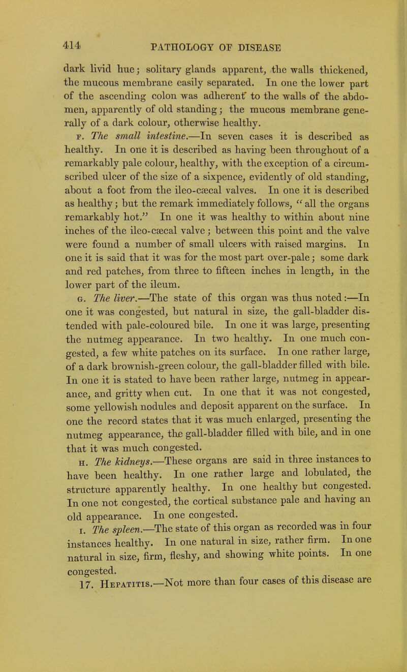dark livid hue; solitary glands apparent, the walls thickened, the mucous membrane easily separated. In one the lower part of the ascending colon was adherent' to the walls of the abdo- men, apparently of old standing; the mucous membrane gene- rally of a dark colour, otherwise healthy. r. The small intestine.—In seven cases it is described as healthy. In one it is described as having been throughout of a remarkably pale colour, healthy, with the exception of a circum- scribed ulcer of the size of a sixpence, evidently of old standing, about a foot from the ileo-caecal valves. In one it is described as healthy; but the remark immediately follows, all the organs remarkably hot.” In one it was healthy to within about nine inches of the ileo-caecal valve; between this point and the valve were found a number of small ulcers with raised margins. In one it is said that it was for the most part over-pale; some dark and red patches, from three to fifteen inches in length, in the lower part of the ileum. G. The liver.—The state of this organ was thus noted:—In one it was congested, but natural in size, the gall-bladder dis- tended with pale-coloured bile. In one it was large, presenting the nutmeg appearance. In two healthy. In one much con- gested, a few white patches on its surface. In one rather large, of a dark brownish-green colour, the gall-bladder filled with bile. In one it is stated to have been rather large, nutmeg in appear- ance, and gritty when cut. In one that it was not congested, some yellowish nodules and deposit apparent on the surface. In one the record states that it was much enlarged, presenting the nutmeg appearance, thje gall-bladder filled with bile, and in one that it was much congested. H. The kidneys.—These organs are said in three instances to have been healthy. In one rather large and lobulated, the structure apparently healthy. In one healthy but congested. In one not congested, the cortical substance pale and having an old appearance. In one congested. I. The spleen.—The state of this organ as recorded was in four instances healthy. In one natural in size, rather firm. In one natural in size, firm, fieshy, and showing white points. In one congested. 17. Hepatitis.—Not more than four cases of this disease are