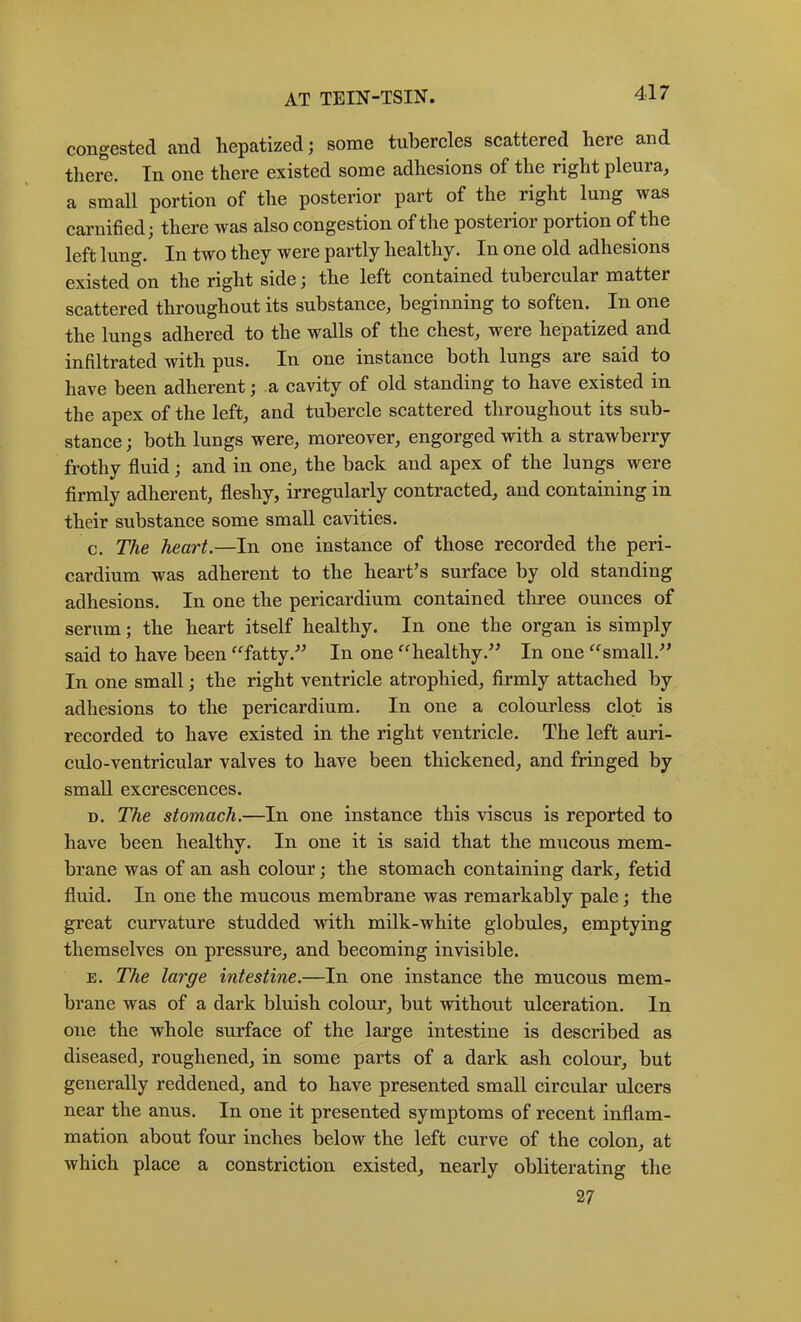 congested and hepatized; some tubereles scattered here and there. In one there existed some adhesions of the right pleura, a small portion of the posterior part of the right lung was carnified; there was also congestion of the posterior portion of the left lung. In two they were partly healthy. In one old adhesions existed on the right side; the left eontained tubereular matter scattered throughout its substanee, beginning to soften. In one the lungs adhered to the walls of the chest, were hepatized and infiltrated with pus. In one instanee both lungs are said to have been adherent; a cavity of old standing to have existed in the apex of the left, and tubercle scattered throughout its sub- stanee; both lungs were, moreover, engorged with a strawberry frothy fluid; and in one, the baek and apex of the lungs were firmly adherent, fleshy, irregularly contracted, and containing in their substance some small cavities. c. The heart.—In one instance of those recorded the peri- cardium was adherent to the heart’s surface by old standing adhesions. In one the pericardium contained three ounces of serum; the heart itself healthy. In one the organ is simply said to have been ^^fatty.” In one ^'^healthy.” In one ^^small.” In one small; the right ventricle atrophied, firmly attached by adhesions to the pericardium. In one a colourless clot is recorded to have existed in the right ventricle. The left auri- culo-ventricular valves to have been thickened, and fringed by small excrescences. D. The stomach.—In one instance this viscus is reported to have been healthy. In one it is said that the mucous mem- brane was of an ash colour; the stomach containing dark, fetid fluid. In one the mucous membrane was remarkably pale; the great curvature studded with milk-white globules, emptying themselves on pressure, and becoming invisible. E. The large intestine.—In one instance the mucous mem- brane was of a dark bluish colour, but without ulceration. In one the whole surface of the large intestine is described as diseased, roughened, in some parts of a dark ash colour, but generally reddened, and to have presented small circular ulcers near the anus. In one it presented symptoms of recent inflam- mation about four inches below the left curve of the colon, at which place a constriction existed, nearly obliterating the 27