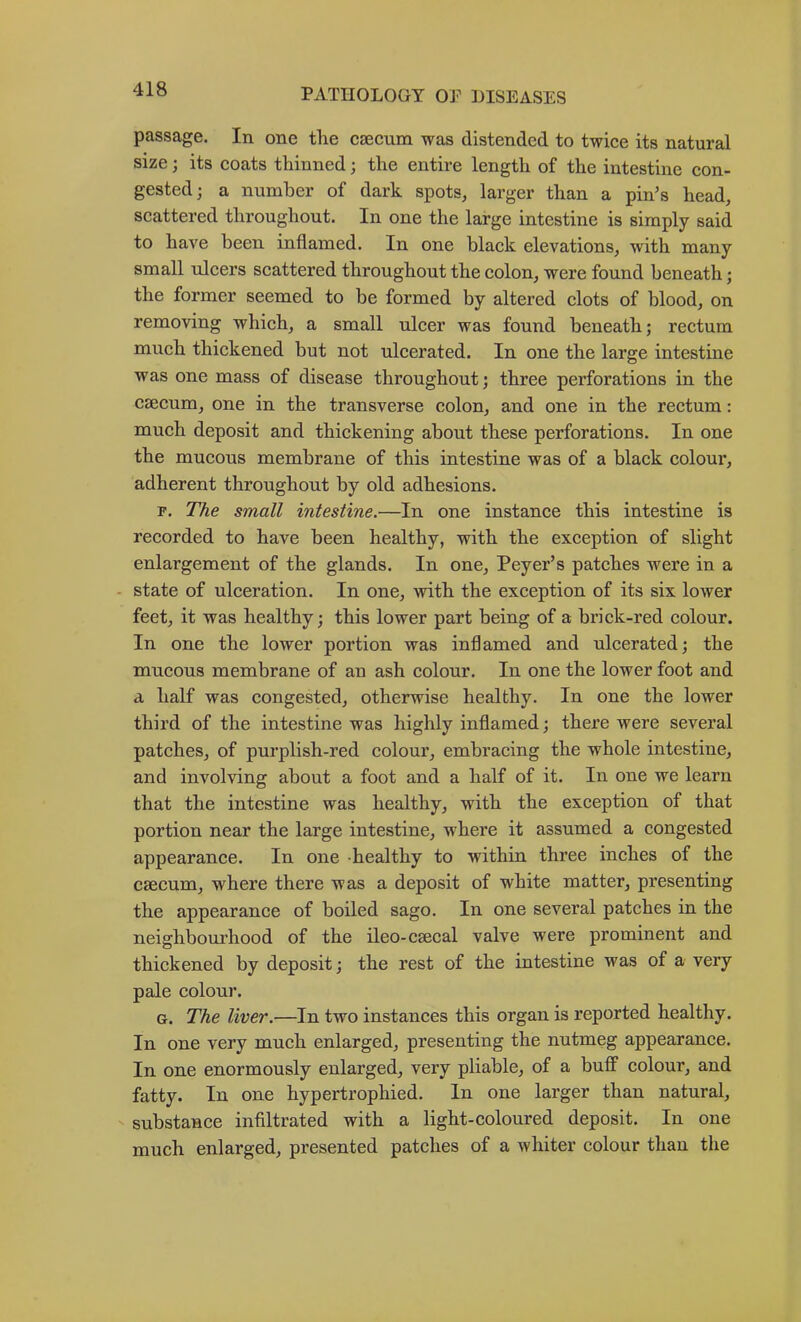 passage. In one the csecum was distended to twice its natural size; its coats thinned; the entire length of the intestine con- gested; a number of dark spots, larger than a pin’s head, scattered throughout. In one the large intestine is simply said to have been inflamed. In one black elevations, with many small ulcers scattered throughout the colon, were found beneath; the former seemed to be formed by altered clots of blood, on removing which, a small ulcer was found beneath; rectum much thickened but not ulcerated. In one the large intestine was one mass of disease throughout; three perforations in the csecum, one in the transverse colon, and one in the rectum: much deposit and thickening about these perforations. In one the mucous membrane of this intestine was of a blaek colour, adherent throughout by old adhesions. p. The small intestine.—In one instance this intestine is recorded to have been healthy, with the exception of slight enlargement of the glands. In one, Peyer’s patches were in a - state of uleeration. In one, with the exception of its six lower feet, it was healthy; this lower part being of a brick-red colour. In one the lower portion was inflamed and ulcerated; the mucous membrane of an ash colour. In one the lower foot and a half was congested, otherwise healthy. In one the lower third of the intestine was highly inflamed; there were several patehes, of purplish-red eolour, embracing the whole intestine, and involving about a foot and a half of it. In one we learn that the intestine was healthy, with the exeeption of that portion near the large intestine, where it assumed a eongested appearance. In one healthy to within three inches of the csecum, where there was a deposit of white matter, presenting the appearance of boiled sago. In one several patches in the neighbourhood of the ileo-cseeal valve were prominent and thiekened by deposit; the rest of the intestine was of a very pale eolour. G. The liver.—In two instanees this organ is reported healthy. In one very much enlarged, presenting the nutmeg appearance. In one enormously enlarged, very pliable, of a buff colour, and fatty. In one hypertrophied. In one larger than natural, substance infiltrated with a light-coloured deposit. In one much enlarged, presented patches of a whiter colour than the