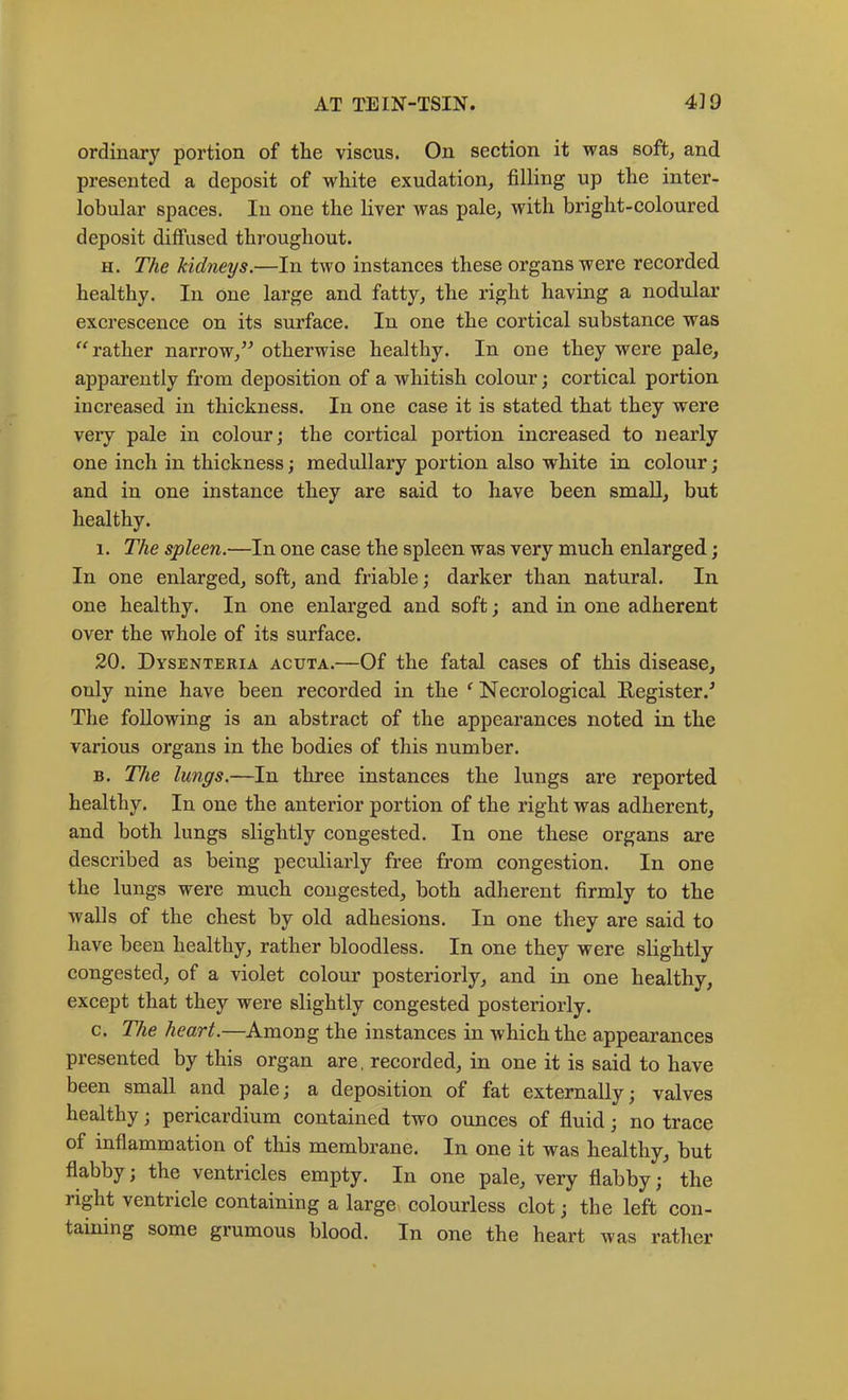 ordinary portion of the viscus. On section it was soft, and presented a deposit of white exudation, filling up the inter- lobular spaces. In one the liver was pale, with bright-coloured deposit diffused throughout. H. The kidneys.—In two instances these organs were recorded healthy. In one large and fatty, the right having a nodular excrescence on its surface. In one the cortical substance was “rather narrow,’^ otherwise healthy. In one they were pale, apparently from deposition of a Avhitish colour; cortical portion increased in thickness. In one case it is stated that they were very pale in colour; the cortical portion increased to nearly one inch in thickness; medullary portion also white in colour; and in one instance they are said to have been small, but healthy. I. The spleen.—In one case the spleen was very much enlarged; In one enlarged, soft, and friable; darker than natural. In one healthy. In one enlarged and soft; and in one adherent over the whole of its surface. 20. Dysenteria acuta.—Of the fatal cases of this disease, only nine have been recorded in the ‘ Necrological Register.^ The following is an abstract of the appearances noted in the various organs in the bodies of this number. B. The lungs.—In three instances the lungs are reported healthy. In one the anterior portion of the right was adherent, and both lungs slightly congested. In one these organs are described as being peculiarly free from congestion. In one the lungs were much congested, both adherent firmly to the walls of the chest by old adhesions. In one they are said to have been healthy, rather bloodless. In one they were slightly congested, of a violet colour posteriorly, and in one healthy, except that they were slightly congested posteriorly. c. The heart.—Among the instances in which the appearances presented by this organ are, recorded, in one it is said to have been small and pale; a deposition of fat externally; valves healthy; pericardium contained two ounces of fluid; no trace of inflammation of this membrane. In one it was healthy, but flabby; the ventricles empty. In one pale, very flabby; the right ventricle containing a large colourless clot; the left con- taining some grumous blood. In one the heart was rather