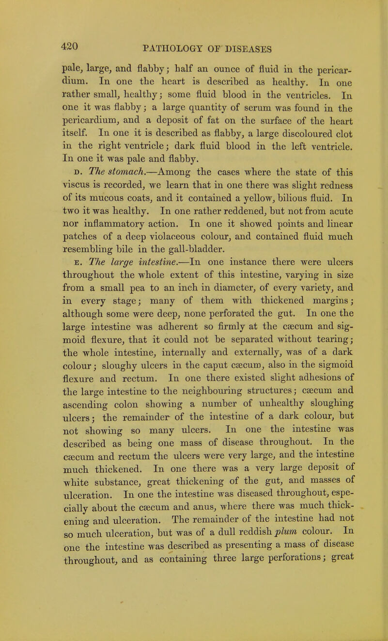 pale, large, and flabby; half an ounce of fluid in the pericar- dium. In one the heart is described as healthy. In one rather small, healthy; some fluid blood in the ventricles. In one it was flabby; a large quantity of serum was found in the pericardium, and a deposit of fat on the surface of the heart itself. In one it is described as flabby, a large discoloured clot in the right ventricle; dark fluid blood in the left ventricle. In one it was pale and flabby. D. TAe stomach.—Among the eases where the state of this viscus is recorded, we learn that in one there was slight redness of its mucous coats, and it contained a yellow, bilious fluid. In two it was healthy. In one rather reddened, but not from acute nor inflammatory action. In one it showed points and linear patches of a deep violaceous colour, and contained fluid much resembling bile in the gall-bladder. E. The large intestine.—In one instance there were ulcers throughout the whole extent of this intestine, varying in size from a small pea to an inch in diameter, of every variety, and in every stage; many of them with thickened margins; although some were deep, none perforated the gut. In one the large intestine was adherent so firmly at the caecum and sig- moid flexure, that it could not be separated without tearing; the whole intestine, internally and externally, was of a dark colour; sloughy ulcers in the caput caecum, also in the sigmoid flexure and rectum. In one there existed slight adhesions of the large intestine to the neighbom-ing structures; caecum and ascending colon showing a number of unhealthy sloughing ulcers; the remainder of the intestine of a dark colour, but not showing so many ulcers. In one the intestine was described as being one mass of disease throughout. In the caecum and rectum the ulcers were very large, and the intestine much thickened. In one there was a very large deposit of white substance, great thickening of the gut, and masses of ulceration. In one the intestine was diseased throughout, espe- cially about the caecum and anus, where there was much thick- ening and ulceration. The remainder of the intestine had not so much ulceration, but was of a dull reddish plum colour. In one the intestine was described as presenting a mass of disease throughout, and as containing three large perforations; great