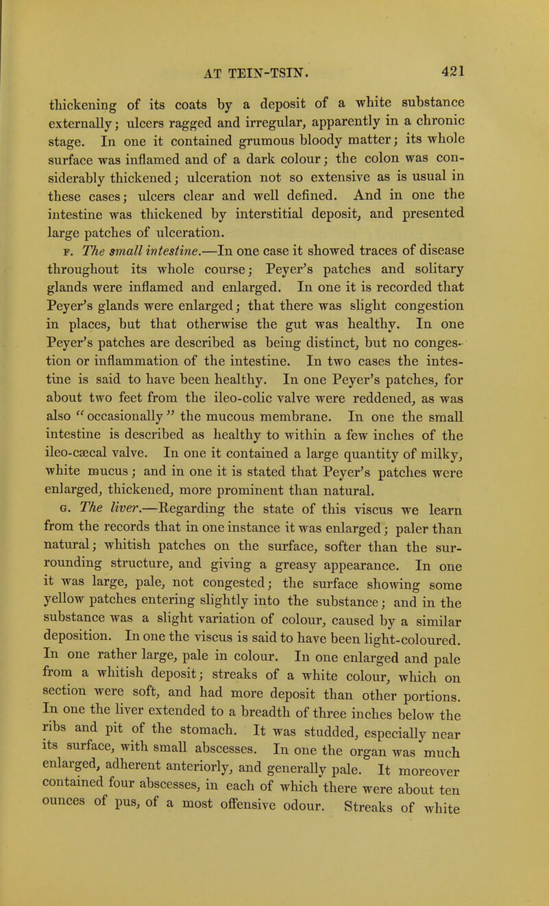thickening of its coats by a deposit of a white substance externally; uleers ragged and irregular^ apparently in a chronic stage. In one it contained grumous bloody matter; its whole surfaee was inflamed and of a dark colour; the colon was con- siderably thickened; ulceration not so extensive as is usual in these cases; ulcers clear and well defined. And in one the intestine was thickened by interstitial deposit, and presented large patehes of ulceration. F. The small intestine.—In one ease it showed traees of disease throughout its whole course; Peyer’s patches and solitary glands were inflamed and enlarged. In one it is recorded that Peyer^s glands were enlarged; that there was slight congestion in plaees, but that otherwise the gut was healthy. In one Peyer’s patehes are described as being distinet, but no eonges- tion or inflammation of the intestine. In two cases the intes- tine is said to have been healthy. In one Peyer’s patches, for about two feet from the ileo-eolie valve were reddened, as was also occasionally the mucous membrane. In one the small intestine is described as healthy to within a few inehes of the ileo-csecal valve. In one it contained a large quantity of milky, white mucus; and in one it is stated that Peyer’s patehes were enlarged, thickened, more prominent than natural. G. The liver.—Regarding the state of this viseus we learn from the records that in one instance it was enlarged; paler than natural; whitish patches on the surfaee, softer than the sur- rounding structure, and giving a greasy appearance. In one it was large, pale, not congested; the surface showing some yellow patches entering slightly into the substanee; and in the substance was a slight variation of eolour, eaused by a similar deposition. In one the viseus is said to have been light-eoloured. In one rather large, pale in eolour. In one enlarged and pale from a whitish deposit; streaks of a white eolour, which on section were soft, and had more deposit than other portions. In one the liver extended to a breadth of three inches below the ribs and pit of the stomach. It was studded, especially near its surface, with small abscesses. In one the organ was much enlarged, adherent anteriorly, and generally pale. It moreover contained four abscesses, in each of which there were about ten ounees of pus, of a most offensive odour. Streaks of white