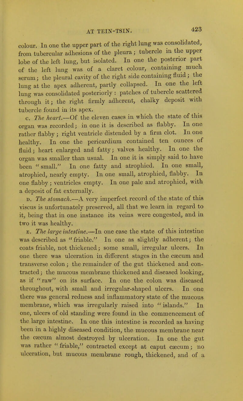 colour. In one the upper part of the right lung was consolidated, from tubercular adhesions of the pleura; tubercle in the upper lobe of the left lung, but isolated. In one the posterior part of the left lung was of a claret colour, containing much serum; the pleural cavity of the right side containing fluid; the lung at the apex adherent, partly collapsed. In one the left lung was consolidated posteriorly : patches of tubercle scattered through it; the right firmly adherent, chalky deposit with tubercle found in its apex. c. TAe heart.—Of the eleven cases in which the state of this organ was recorded; in one it is described as flabby. In one rather flabby ; right ventricle distended by a firm clot. In one healthy. In one the pericardium contained ten ounces of fluid; heart enlarged and fatty; valves healthy. In one the organ was smaller than usual. In one it is simply said to have been small.^’ In one fatty and atrophied. In one small, atrophied, nearly empty. In one small, atrophied, flabby. In one flabby; ventricles empty. In one pale and atrophied, with a deposit of fat externally. D. The stomach.—A very imperfect record of the state of this viscus is unfortunately preserved, all that we learn in regard to it, being that in one instance its veins were congested, and in two it was healthy. E. The large intestine.—In one case the state of this intestine was described as “friable.^^ In one as slightly adherent; the coats friable, not thickened; some small, irregular ulcers. In one there was ulceration in different stages in the caecum and transverse colon; the remainder of the gut thickened and con- tracted ; the mucous membrane thickened and diseased looking, as if ^^raw’’ on its surface. In one the colon was diseased throughout, with small and irregular-shaped ulcers. In one there was general redness and inflammatory state of the mucous membrane, which was irregularly raised into islands.^^ In one, ulcers of old standing were found in the commencement of the large intestine. In one this intestine is recorded as having been in a highly diseased condition, the mucous membrane near the csecum almost destroyed by ulceration. In one the gut was rather friable,^^ contracted except at caput csecum; no ulceration, but mucous membrane rough, thickened, and of a